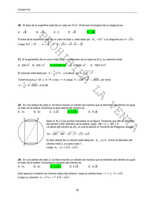 GEOMETRÍA
52
26. El área de la superficie total de un cubo es 12 m
2
. Entonces la longitud de su diagonal es
A. 2 B. 3 C. 2 D. 5 E. 6
El área de la superficie total de un cubo de lado x, está dada por 2
TA 6x y su diagonal por d 3 x
Luego 2
6x 12 x 2   y d 3 x 3 2 6   
27. Si la generatriz de un cono mide 25 m y el diámetro de su base es 8 m, su volumen mide
A. 200 m
3
B. 400 m
3
C. 413.48 m
3
D. 418.88 m
3
E. 1587.4 m
3
El volumen está dado por 21
V r h
3
  y la altura es 2 2
h g r 
Tenemos que g = 25 y d = 8 o sea r = 4, luego 2 2
h 25 4 609   , por tanto
21
V 4 609 413.48
3
  
28. En una esfera de radio 2, se tiene inscrito un cilindro de manera que el diámetro del cilindro es igual
al radio de la esfera. Entonces el área lateral del cilindro es
A. 4 B. 8 C. 2 3 D. 4 3  E. 8 3
Sean A, B y C los puntos marcados en la figura. Tenemos que AB es diámetro
del cilindro y BC diámetro de la esfera, luego AB = 2 y BC = 4.
La altura del cilindro es AC, el cual al aplicar el Teorema de Pitágoras resulta
2 2 2 2
AC BC AB 4 2 12 2 3     
El área lateral de un cilindro está dada por LA 2 rh  . Como el diámetro del
cilindro mide 2, su radio mide 1.
Luego LA 2 1 2 3 4 3    
29. En una esfera de radio 2, se tiene inscrito un cilindro de manera que el diámetro del cilindro es igual
al radio de la esfera. Entonces el volumen del cilindro es
A. 4 B. 8 C. 2 3  D. 4 3 E. 8 3
Este ejercicio contiene los mismos datos del anterior, luego el cilindro tiene r = 1 y h = 2 3
Luego su volumen 2 2
V r h 1 2 3 2 3      
A B
C
PROHIBIDA
LA
VENTA
 