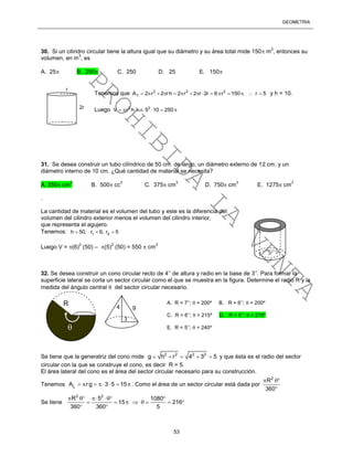 GEOMETRÍA
53
30. Si un cilindro circular tiene la altura igual que su diámetro y su área total mide 150 m
2
, entonces su
volumen, en m
3
, es
A. 25 B. 250 C. 250 D. 25 E. 150
Tenemos que 2 2 2
TA 2 r 2 rh 2 r 2 r 2r 6 r 150 r 5               y h = 10.
Luego 2 2
V r h 5 10 250      
31. Se desea construir un tubo cilíndrico de 50 cm. de largo, un diámetro externo de 12 cm. y un
diámetro interno de 10 cm. ¿Qué cantidad de material se necesita?
A. 550 cm
3
B. 500 cc
3
C. 375 cm
3
D. 750 cm
3
E. 1275 cm
3
.
La cantidad de material es el volumen del tubo y este es la diferencia del
volumen del cilindro exterior menos el volumen del cilindro interior,
que representa el agujero.
Tenemos: 1 2h 50, r 6, r 5  
Luego V = (6)
2
(50) – (5)
2
(50) = 550  cm
3
32. Se desea construir un cono circular recto de 4’’ de altura y radio en la base de 3’’. Para formar la
superficie lateral se corta un sector circular como el que se muestra en la figura. Determine el radio R y la
medida del ángulo central  del sector circular necesario.
Se tiene que la generatriz del cono mide 2 2 2 2
g h r 4 3 5     y que ésta es el radio del sector
circular con la que se construye el cono, es decir R = 5.
El área lateral del cono es el área del sector circular necesario para su construcción.
Tenemos LA rg 3 5 15       . Como el área de un sector circular está dada por
2
R
360
 

Se tiene
2 2
R 5 1080
15 216
360 360 5
    
       
 

R A. R = 7’’;  = 200º B. R = 6’’;  = 200º
C. R = 6’’;  = 215º D. R = 5’’;  = 216º
E. R = 5’’;  = 240º
4 g
3
r
2r
PROHIBIDA
LA
VENTA
 