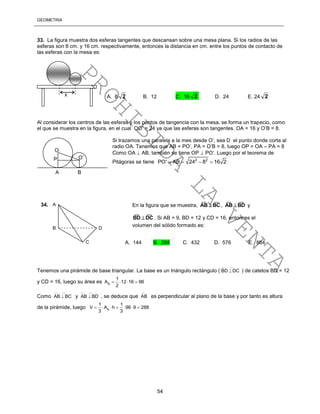 GEOMETRÍA
54
33. La figura muestra dos esferas tangentes que descansan sobre una mesa plana. Si los radios de las
esferas son 8 cm. y 16 cm. respectivamente, entonces la distancia en cm. entre los puntos de contacto de
las esferas con la mesa es:
Al considerar los centros de las esferas y los puntos de tangencia con la mesa, se forma un trapecio, como
el que se muestra en la figura, en el cual OO’ = 24 ya que las esferas son tangentes. OA = 16 y O’B = 8.
Si trazamos una paralela a la mes desde O’, sea D el punto donde corta al
radio OA. Tenemos que AB = PO’, PA = O’B = 8, luego OP = OA – PA = 8
Como OA  AB, también se tiene OP  PO’. Luego por el teorema de
Pitágoras se tiene 2 2
PO' AB 24 8 16 2   
Tenemos una pirámide de base triangular. La base es un triángulo rectángulo (
__ __
BD DC ) de catetos BD = 12
y CD = 16, luego su área es b
1
A 12 16 96
2
   
Como
__ __
AB BC y
__ __
AB BD , se deduce que
__
AB es perpendicular al plano de la base y por tanto es altura
de la pirámide, luego b
1 1
V A h 96 9 288
3 3
      
x A. 8 2 B. 12 C. 16 2 D. 24 E. 24 2
A
B
C
D
34. En la figura que se muestra,
____
BCAB  ,
____
BDAB  y
____
DCBD  . Si AB = 9, BD = 12 y CD = 16, entonces el
volumen del sólido formado es:
A. 144 B. 288 C. 432 D. 576 E. 864
O
O’P
A B
PROHIBIDA
LA
VENTA
 