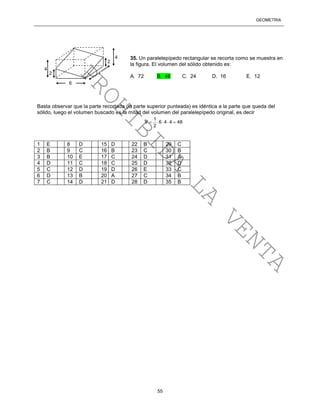GEOMETRÍA
55
35. Un paralelepípedo rectangular se recorta como se muestra en
la figura. El volumen del sólido obtenido es:
A. 72 B. 48 C. 24 D. 16 E. 12
Basta observar que la parte recortada (la parte superior punteada) es idéntica a la parte que queda del
sólido, luego el volumen buscado es la mitad del volumen del paralelepípedo original, es decir
1
V 6 4 4 48
2
    
1 E 8 D 15 D 22 B 29 C
2 B 9 C 16 B 23 C 30 B
3 B 10 E 17 C 24 D 31 A
4 D 11 C 18 C 25 D 32 D
5 C 12 D 19 D 26 E 33 C
6 D 13 B 20 A 27 C 34 B
7 C 14 D 21 D 28 D 35 B
4
2
4
2
6
4
PROHIBIDA
LA
VENTA
 