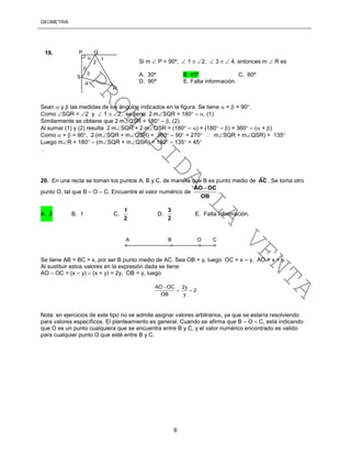 GEOMETRÍA
6
Sean  y  las medidas de los ángulos indicados en la figura. Se tiene  +  = 90.
Como SQR = 2 y  1  2, se tiene 2mSQR = 180 – . (1)
Similarmente se obtiene que 2mQSR = 180 – . (2)
Al sumar (1) y (2) resulta 2mSQR + 2mQSR = (180 – ) + (180 – ) = 360 – ( + )
Como  +  = 90, 2(mSQR + mQSR) = 360 – 90 = 270  mSQR + mQSR) = 135
Luego mR = 180 – (mSQR + mQSR) = 180 – 135 = 45
.
20. En una recta se toman los puntos A, B y C, de manera que B es punto medio de
__
AC . Se toma otro
punto O, tal que B – O – C. Encuentre el valor numérico de
OB
OCAO 
.
A. 2 B. 1 C.
2
1
D.
2
3
E. Falta información.
Se tiene AB = BC = x, por ser B punto medio de AC. Sea OB = y, luego OC = x – y, AO = x + y.
Al sustituir estos valores en la expresión dada se tiene:
AO – OC = (x – y) – (x + y) = 2y, OB = y, luego
AO OC
OB


2y
2
y

Nota: en ejercicios de este tipo no se admite asignar valores arbitrarios, ya que se estaría resolviendo
para valores específicos. El planteamiento es general. Cuando se afirma que B – O – C, está indicando
que O es un punto cualquiera que se encuentra entre B y C, y el valor numérico encontrado es valido
para cualquier punto O que esté entre B y C.
P Q
S
R
1
2
3
4
Si m  P = 90º,  1  2,  3   4, entonces m  R es
A. 30º B. 45º C. 60º
D. 90º E. Falta información.
19.


A B O C
PROHIBIDA
LA
VENTA
 