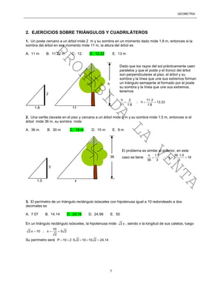 GEOMETRÍA
7
2. EJERCICIOS SOBRE TRIÁNGULOS Y CUADRILÁTEROS
1. Un poste cercano a un árbol mide 2 m y su sombra en un momento dado mide 1.8 m, entonces si la
sombra del árbol en ese momento mide 11 m, la altura del árbol es
A. 11 m B. 11.22 m C. 12. D. 12.22 E. 13 m
Dado que los rayos del sol prácticamente caen
paralelos y que el poste y el tronco del árbol
son perpendiculares al piso, el árbol y su
sombra y la línea que une sus extremos forman
un triángulo semejante al formado por el poste
su sombra y la línea que une sus extremos,
tenemos
h 2 11 2
h 12.22
11 1.8 1.8

   
2. Una varilla clavada en el piso y cercana a un árbol mide 3 m y su sombra mide 1.5 m, entonces si el
árbol mide 36 m, su sombra mide
A. 36 m B. 30 m C. 18 m D. 15 m E. 9 m
El problema es similar al anterior, en este
caso se tiene
x 1.5 36 1.5
x 18
36 3 3

   
3. El perímetro de un triángulo rectángulo isósceles con hipotenusa igual a 10 redondeado a dos
decimales es
A. 7.07 B. 14.14 C. 24.14 D. 24.99 E. 50
En un triángulo rectángulo isósceles, la hipotenusa mide 2 x , siendo x la longitud de sus catetos, luego
10
2 x 10 x 5 2
2
   
Su perímetro será P 10 2 5 2 10 10 2 24.14     
2
1.8 11
h
3
1.5 x
36
PROHIBIDA
LA
VENTA
 