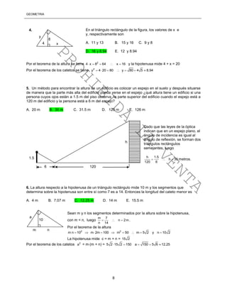 GEOMETRÍA
8
Por el teorema de la altura se tiene 2
4 x 8 64 x 16     y la hipotenusa mide 4 + x = 20
Por el teorema de los catetos se tiene 2
y 4 20 80 y 80 4 5 8.94      
5. Un método para encontrar la altura de un edificio es colocar un espejo en el suelo y después situarse
de manera que la parte más alta del edificio pueda verse en el espejo ¿qué altura tiene un edificio si una
persona cuyos ojos están a 1.5 m del piso observa la parte superior del edificio cuando el espejo está a
120 m del edificio y la persona está a 6 m del espejo?
A. 20 m B. 30 m C. 31.5 m D. 120 m E. 126 m
Dado que las leyes de la óptica
indican que en un espejo plano, el
ángulo de incidencia es igual al
ángulo de reflexión, se forman dos
triángulos rectángulos
semejantes, luego
h 1.5
h 30
120 6
   metros.
6. La altura respecto a la hipotenusa de un triángulo rectángulo mide 10 m y los segmentos que
determina sobre la hipotenusa son entre sí como 7 es a 14. Entonces la longitud del cateto menor es
A. 4 m B. 7.07 m C. 12.25 m D. 14 m E. 15.5 m
Sean m y n los segmentos determinados por la altura sobre la hipotenusa,
con m < n, luego
m 7
n 2m
n 14
   .
Por el teorema de la altura
2 2
m n 10 m 2m 100 m 50 m 5 2 y n 10 2        
La hipotenusa mide c = m + n = 15 2
Por el teorema de los catetos 2
a = m(m + n) = 5 2 15 2 150  a 150 5 6 12.25  
8
y
x4
4. En el triángulo rectángulo de la figura, los valores de x e
y, respectivamente son
A. 11 y 13 B. 15 y 16 C. 9 y 8
D. 16 y 8.94 E. 12 y 8.94
h
6 120
1.5
10
a
m n
PROHIBIDA
LA
VENTA
 