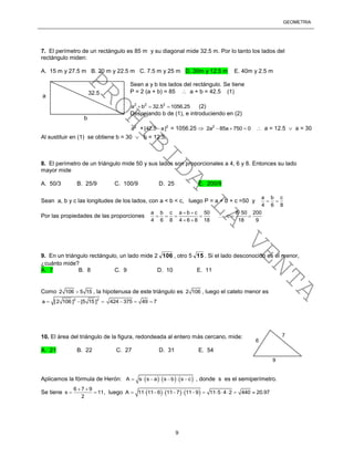 GEOMETRÍA
9
7. El perímetro de un rectángulo es 85 m y su diagonal mide 32.5 m. Por lo tanto los lados del
rectángulo miden:
A. 15 m y 27.5 m B. 20 m y 22.5 m C. 7.5 m y 25 m D. 30m y 12.5 m E. 40m y 2.5 m
Sean a y b los lados del rectángulo. Se tiene
P = 2 (a + b) = 85  a + b = 42.5 (1)
2 2 2
a b 32.5 1056.25   (2)
Despejando b de (1), e introduciendo en (2)
2
a + 2
[42.5 a] = 1056.25  2
2a 85a 750 0    a = 12.5  a = 30
Al sustituir en (1) se obtiene b = 30  b = 12.5.
8. El perímetro de un triángulo mide 50 y sus lados son proporcionales a 4, 6 y 8. Entonces su lado
mayor mide
A. 50/3 B. 25/9 C. 100/9 D. 25 E. 200/9
Sean a, b y c las longitudes de los lados, con a < b < c, luego P = a + b + c =50 y
a b c
4 6 8
 
Por las propiedades de las proporciones
a b c a b c 50 8 50 200
c
4 6 8 4 6 8 18 18 9
  
      
 
9. En un triángulo rectángulo, un lado mide 2 106 , otro 5 15 . Si el lado desconocido es el menor,
¿cuánto mide?
A. 7 B. 8 C. 9 D. 10 E. 11
Como 2 106 5 15 , la hipotenusa de este triángulo es 2 106 , luego el cateto menor es
2 2
a [2 106 ] [5 15 ]   424 375 49 7  
10. El área del triángulo de la figura, redondeada al entero más cercano, mide:
A. 21 B. 22 C. 27 D. 31 E. 54
Aplicamos la fórmula de Herón:      A s s a s b s c       , donde s es el semiperímetro.
Se tiene
6 7 9
s 11
2
 
  , luego      A 11 11 6 11 7 11 9 11 5 4 2 440 20.97            
a
b
32.5
6
7
9
PROHIBIDA
LA
VENTA
 