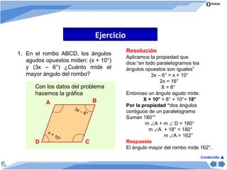 Ejercicio En el rombo ABCD, los ángulos agudos opuestos miden: (x + 10°) y (3x – 6°) ¿Cuánto mide el mayor ángulo del rombo? Con los datos del problema hacemos la gráfica A B D C x + 10° 3x – 6° Resolución Aplicamos la propiedad que  dice:“en todo paralelogramos  los  ángulos opuestos son iguales”  3x – 6° = x + 10° 2x = 16° X = 8° Entonces un ángulo agudo mide: X + 10°  = 8° + 10°=  18° Por la propiedad “ d os ángulos  contiguos de un paralelogramo  Suman 180°” m   A + m    D = 180° m   A  + 18° = 180° m   A = 162° Respuesta El ángulo mayor del rombo mide 162°. Contenido   