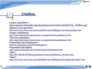 Créditos Imagen cuadrilátero 1 http://upload.wikimedia.org/wikipedia/commons/thumb/5/5c/Tile_V3464.svg/320px-Tile_V3464.svg.png Didáctica de la geometría http :// concurso.cnice.mec.es /cnice2006/material098/ geometria /textos/ didac.htm   Imagen cuadrilateros http:// www.disfrutalasmatematicas.com / geometria / cuadrilateros.html Tipos de cuadriláteros http:// www.disfrutalasmatematicas.com / geometria / cuadrilateros.html Propiedades del paralelogramo http:// es.wikipedia.org / wiki /Paralelogramo Propiedades del trapecio http:// sipan.inictel.gob.pe / internet / av / geometri / proptrac.htm Taller 1 http ://201.228.90.243/Descartes/ Geometria / cuadrilateros_atr / index.htm Taller 2 http://concurso.cnice.mec.es/cnice2006/material098/geometria/geoweb/cuadri1.htm 