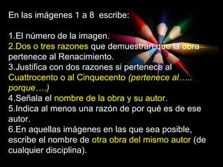 En las imágenes 1 a 8 escribe:
1.El número de la imagen.
2.Dos o tres razones que demuestran que la obra
pertenece al Renacimiento.
3.Justifica con dos razones si pertenece al
Cuattrocento o al Cinquecento (pertenece al…..
porque….)
4.Señala el nombre de la obra y su autor.
5.Indica al menos una razón de por qué es de ese
autor.
6.En aquellas imágenes en las que sea posible,
escribe el nombre de otra obra del mismo autor (de
cualquier disciplina).