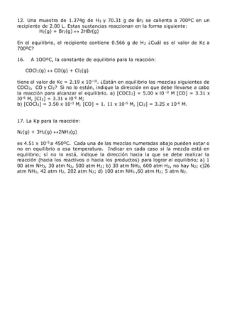 12. Una muestra de 1.374g de H2 y 70.31 g de Br2 se calienta a 700ºC en un
recipiente de 2.00 L. Estas sustancias reaccionan en la forma siguiente:
H2(g) + Br2(g)  2HBr(g)
En el equilibrio, el recipiente contiene 0.566 g de H2 ¿Cuál es el valor de Kc a
700ºC?
16. A 1OOºC, la constante de equilibrio para la reacción:
COCl2(g)  CO(g) + Cl2(g)
tiene el valor de Kc = 2.19 x 10-10. ¿Están en equilibrio las mezclas siguientes de
COCl2, CO y Cl2? Si no lo están, indique la dirección en que debe llevarse a cabo
la reacción para alcanzar el equilibrio. a) [COCI2] = 5.00 x l0 -2 M [CO] = 3.31 x
I0-6 M, [CI2] = 3.31 x l0-6 M;
b) [COCl2] = 3.50 x 10-3 M, [CO] = 1. 11 x 10-5 M, [Cl2] = 3.25 x 10-6 M.
17. La Kp para la reacción:
N2(g) + 3H2(g) 2NH3(g)
es 4.51 x 10-5 a 450ºC. Cada una de las mezclas numeradas abajo pueden estar o
no en equilibrio a esa temperatura. Indicar en cada caso si la mezcla está en
equilibrio; sí no lo está, indique la dirección hacia la que se debe realizar la
reacción (hacia los reactivos o hacia los productos) para lograr el equilibrio; a) 1
00 atm NH3, 30 atm N2, 500 atm H2; b) 30 atm NH3, 600 atm H2, no hay N2; c)26
atm NH3, 42 atm H2, 202 atm N2; d) 100 atm NH3 ,60 atm H2; 5 atm N2.
 