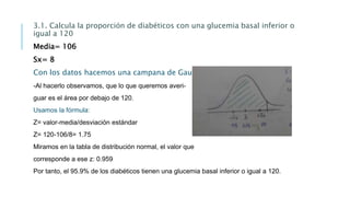 3.1. Calcula la proporción de diabéticos con una glucemia basal inferior o
igual a 120
Media= 106
Sx= 8
Con los datos hacemos una campana de Gauss:
-Al hacerlo observamos, que lo que queremos averi-
guar es el área por debajo de 120.
Usamos la fórmula:
Z= valor-media/desviación estándar
Z= 120-106/8= 1.75
Miramos en la tabla de distribución normal, el valor que
corresponde a ese z: 0.959
Por tanto, el 95.9% de los diabéticos tienen una glucemia basal inferior o igual a 120.
 