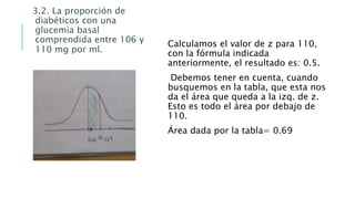 3.2. La proporción de
diabéticos con una
glucemia basal
comprendida entre 106 y
110 mg por ml.
Calculamos el valor de z para 110,
con la fórmula indicada
anteriormente, el resultado es: 0.5.
Debemos tener en cuenta, cuando
busquemos en la tabla, que esta nos
da el área que queda a la izq. de z.
Esto es todo el área por debajo de
110.
Área dada por la tabla= 0.69
 