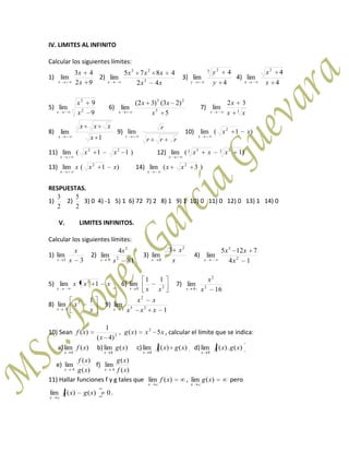 IV. LIMITES AL INFINITO
Calcular los siguientes límites:
1)
92
43
lim
x
x
x
2)
xx
xxx
x 42
4875
lim 3
23
3)
4
4
lim
3 2
y
y
y
4)
4
4
lim
2
x
x
x
5)
9
9
lim 2
2
x
x
x
6)
5
)23()32(
lim 5
23
x
xx
x
7) 3
32
lim
xx
x
x
8)
1
lim
x
xxx
x
9)
rrr
r
r
lim 10) )1(lim 2
xx
x
11) )11(lim 22
xx
x
12) )1(lim 3 33 3
xxx
x
13) )1(lim 2
xxx
x
14) )3(lim 2
xx
x
RESPUESTAS.
1)
2
3
2)
2
5
3) 0 4) -1 5) 1 6) 72 7) 2 8) 1 9) 1 10) 0 11) 0 12) 0 13) 1 14) 0
V. LIMITES INFINITOS.
Calcular los siguientes límites:
1)
3
lim
3 x
x
x
2)
81
4
lim 2
2
9 s
s
s
3)
x
x
x
2
0
3
lim 4)
14
7125
lim 2
3
x
xx
x
5) xxx
x
1lim 2
6) 20
11
lim
xxx
7)
16
lim 2
2
4 x
x
x
8)
x
x
x
1
lim 2
0
9)
1
lim 23
2
1 xxx
xx
x
10) Sean xxxg
x
xf 5)(,
)4(
1
)( 2
2
, calcular el límite que se indica:
a) )(lim
4
xf
x
b) )(lim
4
xg
x
c) )()(lim
4
xgxf
x
d) )(.)(lim
4
xgxf
x
e)
)(
)(
lim
4 xg
xf
x
f)
)(
)(
lim
4 xf
xg
x
11) Hallar funciones f y g tales que )(lim xf
cx
, )(lim xg
cx
pero
0)()(lim xgxf
cx
.
 