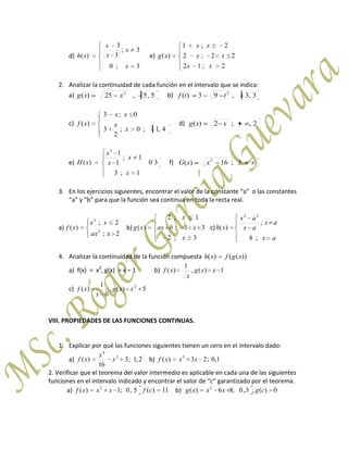 d)
3;0
3;
3
3
)(
x
x
x
x
xh e)
2;12
22;2
2;1
)(
xx
xx
xx
xg
2. Analizar la continuidad de cada función en el intervalo que se indica:
a) 5,5,25)( 2
xxg b) 3,3,93)( 2
ttf
c)
4,1;0;
2
3
0;3
)(
x
x
xx
xf d) 2,;2)( xxg
e) 30
1;3
1;
1
1
)(
3
x
x
x
x
xH f) .3;16)( 2
xxG
3. En los ejercicios siguientes, encontrar el valor de la constante “a” o las constantes
“a” y “b” para que la función sea continua en toda la recta real.
a)
2;
2;
)( 2
3
xax
xx
xf b)
3;2
31;
1;2
)(
x
xbax
x
xg c)
ax
ax
ax
ax
xh
;8
;
)(
22
4. Analizar la continuidad de la función compuesta ))(()( xgfxh
a) f(x) = x2
, g(x) = x – 1 b) 1)(,
1
)( xxg
x
xf
c) 5)(,
6
1
)( 2
xxg
x
xf
VIII. PROPIEDADES DE LAS FUNCIONES CONTINUAS.
1. Explicar por qué las funciones siguientes tienen un cero en el intervalo dado:
a) 2,1;3
16
)( 3
4
x
x
xf b) 1,0;23)( 3
xxxf
2. Verificar que el teorema del valor intermedio es aplicable en cada una de las siguientes
funciones en el intervalo indicado y encontrar el valor de “c” garantizado por el teorema.
a) 11)(5,0;1)( 2
cfxxxf b) 0)(;3,0;86)( 2
cgxxxg
 