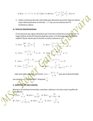 c) 4)(;3,0;2)( 23
chxxxxh d) 6)(;4,
2
5
;
1
)(
2
cF
x
xx
xF
3. Utilizar el teorema del valor intermedio para demostrar que entre todas las esferas
cuyos radios pertenecen al intervalo 5,1 hay una con volumen de 275
centímetros cúbicos.
IX. TIPOS DE DISCONTINUIDAD.
En los ejercicios que siguen demostrar que la función es discontinua en el número “a”,
luego clasificar el tipo de discontinuidad que posee. Si la discontinuad es removible,
redefinir f(a) de manera que la función se vuelva continua en “a”.
1.
3
2
;
23
49
)(
2
a
x
x
xf 2.
3,3;2
3;3
)(
ax
xx
xg
3. 8;
8
22
)(
3
a
x
x
xf 4. 2
2;
2;4
)(
2
a
tt
tt
tf
5. 0;
55
)( a
y
y
yf 6. 0;
11
)(
3
a
x
x
xf
7. 1;
1
2
)( a
x
x
xf 8. 3;
311
7
)( 23
a
xxx
x
xg
¿Qué valor debe asignarse a la función
4
35
)(
x
x
xf para que la discontinuidad
que posee en x = 4 sea evitable? Respuesta.
6
1
.
X. ASINTOTAS DE UNA FUNCION.
Encontrar las asíntotas horizontales, verticales u oblicuas si las hay y trazar la gráfica de
cada función.
a)
3
2
)(
x
xf b) 2
)2(
3
)(
x
xg c)
10116
2
)( 2
xx
x
xh
d)
65
1
)( 2
xx
xf e) 2
2
4
)(
x
x
xh f)
4
2
)( 2
x
xf
 