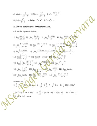 g)
9
)( 2
x
x
xg h)
2
4
)( 2
2
x
x
xh i) 3
32
3 6
x
xx
y
j)
x
x
xf
1
)(
2
k) 2y (x + 1)2
= x3
l) y3
= a3
- x3
XI. LIMITES DE FUNCIONES TRASCENDENTALES.
Calcular los siguientes límites:
1)
xsen
xsen
x 2
5
lim
0
2)
2
tan
lim
2 x
x
x
3) 20
cos1
lim
x
x
x
4)
h
xsenhxsen
h
)(
lim
0
5)
x
x
x 3
cos21
lim
3
6) 30
tan
lim
x
xsenx
x
7)
xsenx
xsenx
x 3
2
lim
0
8)
x
x
x 1
2
cos
lim
1
9) 20
cos1
lim
x
x
x
10)
x
xsenxsen
x
11
lim
0
11) x
x x
)
2
1(lim
12) 2
3
1
lim x
x x
x
13) x
x
xsen
1
0
)1(lim 14)
2
12
2
lim 2
2
x
x x
x
15)
x
x
xx 1
1
ln
1
lim
0
16) 20
)cos(ln
lim
x
x
x
17)
x
ee bxax
x 0
lim
18)
xsen
e x
x
1
lim
0
19)
xx
e
10
1
1
lim 20)
x
hxsen
x 0
lim 21) hx
x
tanlim
22) hx
x
tanlim 23)
ax
asenxsen
ax
lim 24)
ax
ax
ax
coscos
lim
RESPUESTAS
1)
2
1
2) 3)
2
1
4) cos x 5)
3
1
6)
2
1
7)
4
1
8) 9)
4
1
10) 1 11) e2
12) e-4
13) e 14) 0 15) 1 16)
2
1
17) a – b 18) 1 19) 0 20) 1 21) 1 22)- 1
23) cos a 24) - sen a
 