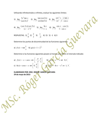 Utilizando infinitesimales o infinitos, evaluar los siguientes límites:
1) 3
2
0 )3(
tan3
lim
xsen
xx
x
2)
)3(tan
)2(tan
lim
0 xsen
xsen
x
3)
xx
xxxsen
x cos12
tan
lim 2
2
0
4) 230 )(
)5()3(
lim
xx
xsenxsen
x
5)
x
x
x 1
ln
lim
0
6)
x
xx
x cos1
2coscos
lim
0
RESPUESTAS. 1)
9
1
2)
3
2
3)
2
1
4) 15 5) -1 6) 3
Determine los puntos de discontinuidad de las funciones siguientes:
a)
x
xf
1
tan)( b) x
xg
1
21)(
Determine si las funciones siguientes poseen al menos una raíz en el intervalo indicado:
a) xsenxxf )( en
2
,
2
b) xexg x
)( en 1,0
c) xxxh cos)( en
2
,0 d) 3,1ln)( 2
enxxxf
ELABORADO POR: MSC. ROGER GARCIA GUEVARA
24 de mayo de 2013
 