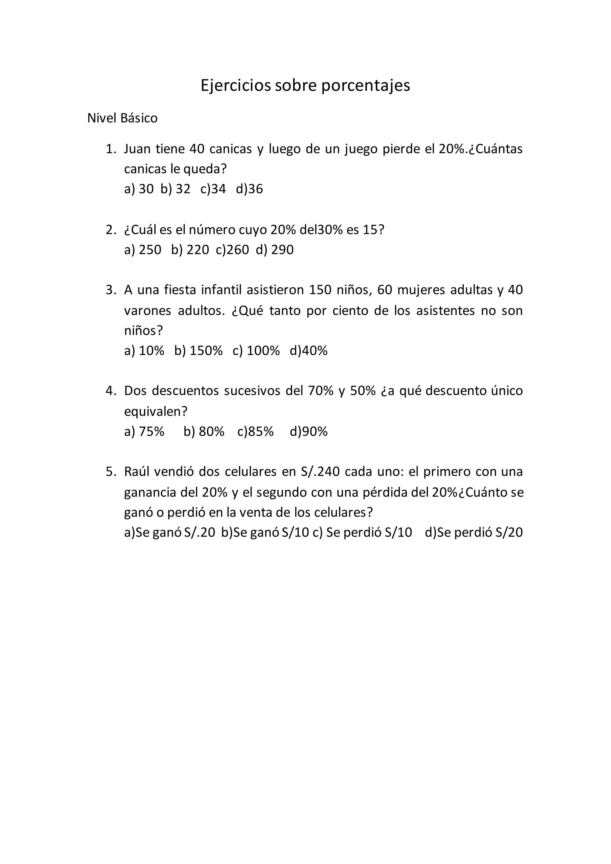 Ejercicios sobre porcentajes
Nivel Básico
1. Juan tiene 40 canicas y luego de un juego pierde el 20%.¿Cuántas
canicas le queda?
a) 30 b) 32 c)34 d)36
2. ¿Cuál es el número cuyo 20% del30% es 15?
a) 250 b) 220 c)260 d) 290
3. A una fiesta infantil asistieron 150 niños, 60 mujeres adultas y 40
varones adultos. ¿Qué tanto por ciento de los asistentes no son
niños?
a) 10% b) 150% c) 100% d)40%
4. Dos descuentos sucesivos del 70% y 50% ¿a qué descuento único
equivalen?
a) 75% b) 80% c)85% d)90%
5. Raúl vendió dos celulares en S/.240 cada uno: el primero con una
ganancia del 20% y el segundo con una pérdida del 20%¿Cuánto se
ganó o perdió en la venta de los celulares?
a)Se ganó S/.20 b)Se ganó S/10 c) Se perdió S/10 d)Se perdió S/20