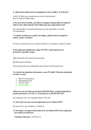 5. ¿Qué inconveniente tiene la topología de red en anillo? ¿Y la de bus?

Anillo: Si falla uno se tarda mas en enviar la información
Bus: Si falla uno fallan todos.

6. En una red en estrella, ¿un fallo en cualquier nodo produce la caída de
toda la red? ¿Qué elemento debe fallar para que caiga toda la red?

No, solo produce la caida del elemento que esta conectado a ese nodo.
El concentrador.

7. Cuando enviamos un e-mail a un amigo, ¿quiénes hacen el papel de
emisor, canal y receptor?


El emisor es quien lo envia, el canal es Internet y el receptor es quien lo recibe.


8. Investiga qué significan las siglas TCP/IP y cómo funciona este
protocolo, a grandes rasgos.


TCP: Protocolo de Control de Transmisión

IP: Protocolo de Internet

Son los protocolos mas importantes que forman la red de protocolos


9. ¿Cuál de las siguientes direcciones es una IP válida? Márcala cambiando
su color a verde.

   1.   http://www.google.es
   2.   ana@hotmail.com
   3.   256.125.100.3
   4.   127.23.1.100


10.En una red con máscara de subred 255.255.255.0, ¿cuántos dispositivos
pueden pertenecer a la red? ¿Y si la máscara es 255.255.255.150?

En la primera 256 y en el segundo desde 150 a 256

11. ¿Por qué crees que son tan importantes los servidores DNS?

Por que la IP se nos olvidaría y el DNS no.

12. Investiga y averigua la dirección de los servidores DNS de los siguientes
  proveedores de Internet:

 Telefónica Movistar: 194.224.52.4
 
