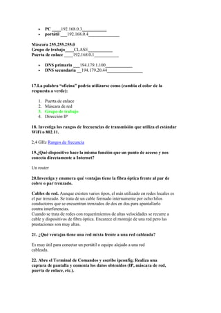 •    PC ____192.168.0.3___________
   •    portátil ___192.168.0.4______________

Máscara 255.255.255.0
Grupo de trabajo____CLASE___________
Puerta de enlace ____192.168.0.1___________

   •    DNS primaria ___194.179.1.100____________
   •    DNS secundaria __194.179.20.44________________


17.La palabra “oficina” podría utilizarse como (cambia el color de la
respuesta a verde):

   1.   Puerta de enlace
   2.   Máscara de red
   3.   Grupo de trabajo
   4.   Dirección IP

18. Investiga los rangos de frecuencias de transmisión que utiliza el estándar
WiFi o 802.11.

2,4 GHz Rangos de frecuncia

19.¿Qué dispositivo hace la misma función que un punto de acceso y nos
conecta directamente a Internet?

Un router

20.Investiga y enumera qué ventajas tiene la fibra óptica frente al par de
cobre o par trenzado.

Cables de red. Aunque existen varios tipos, el más utilizado en redes locales es
el par trenzado. Se trata de un cable formado internamente por ocho hilos
conductores que se encuentran trenzados de dos en dos para apantallarlo
contra interferencias.
Cuando se trata de redes con requerimientos de altas velocidades se recurre a
cable y dispositivos de fibra óptica. Encarece el montaje de una red pero las
prestaciones son muy altas.

21. ¿Qué ventajas tiene una red mixta frente a una red cableada?

Es muy útil para conectar un portátil o equipo alejado a una red
cableada.

22. Abre el Terminal de Comandos y escribe ipconfig. Realiza una
captura de pantalla y comenta los datos obtenidos (IP, máscara de red,
puerta de enlace, etc.).
 