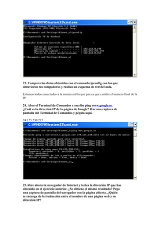 23. Compara los datos obtenidos con el comando ipconfig con los que
obtuvieron tus compañeros y realiza un esquema de red del aula.

Estamos todos conectados a la misma red lo que paa es que cambia el numero final de la
IP.

24. Abre el Terminal de Comandos y escribe ping www.google.es.
¿Cuál es la dirección IP de la página de Google? Haz una captura de
pantalla del Terminal de Comandos y pégala aquí.

74.125.230.215




25.Abre ahora tu navegador de Internet y teclea la dirección IP que has
obtenido en el ejercicio anterior. ¿Se obtiene el mismo resultado? Pega
una captura de pantalla del navegador con la página abierta. ¿Quién
se encarga de la traducción entre el nombre de una página web y su
dirección IP?
 
