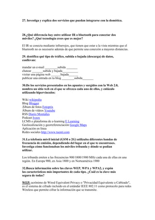27. Investiga y explica dos servicios que puedan integrarse con la domótica.



28.¿Qué diferencia hay entre utilizar IR o bluetooth para conectar dos
móviles? ¿Qué tecnología crees que es mejor?

El IR se conecta mediante infrarrojos, que tienen que estar a la vista mientras que el
bluetooth no es necesario además de que permite una conexión a mayores distancias.

29. dentifica qué tipo de tráfico, subida o bajada (descarga) de datos,
conllevan:

mandar un e-mail ________subida _______
chatear _______subida y bajada__________
visitar una página web ______bajada______
publicar una entrada en tu blog ________subida_______

30.De los servicios presentados en los apuntes y surgidos con la Web 2.0,
nombra un sitio web en el que se ofrezca cada uno de ellos, y enlázalo
utilizando hipervínculos:

Wiki wikipedia
Blog Blogger
Álbum de fotos Fotoprix
Álbum de vídeos Youtube
RSS Diario Montañes
Podcast Ivoox
LCMS o plataforma de e-learning E Learning
Geolocalización y georreferenciación Google Maps
Aplicación en línea
Redes sociales http://www.tuenti.com

31.La telefonía móvil inicial (GSM o 2G) utilizaba diferentes bandas de
frecuencia de emisión, dependiendo del lugar en el que te encontrases.
Investiga cómo funcionaban los móviles tribanda y dónde se podían
utilizar.

Los tribanda emiten a las frecuencias 900/1800/1900 MHz cada una de ellas en una
región. En Europa 900, en Asia 1800 y en Norteamérica 1900

32.Busca información sobre las claves WEP, WPA y WPA2, y expón
las características más importantes de cada tipo. ¿Cuál es la clave más
segura de todas?

WEP: acrónimo de Wired Equivalent Privacy o "Privacidad Equivalente a Cableado",
es el sistema de cifrado incluido en el estándar IEEE 802.11 como protocolo para redes
Wireless que permite cifrar la información que se transmite.
 