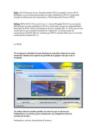 WPA: Wi-Fi Protected Access, llamado también WPA (en español «Acceso Wi-Fi
protegido») es un sistema para proteger las redes inalámbricas (Wi-Fi); creado para
corregir las deficiencias del sistema previo, Wired Equivalent Privacy (WEP).


WPA2: WPA2 (Wi-Fi Protected Access 2 - Acceso Protegido Wi-Fi 2) es un sistema
para proteger las redes inalámbricas (Wi-Fi); creado para corregir las vulnerabilidades
detectadas en WPA. WPA2 está basada en el nuevo estándar 802.11i. WPA, por ser una
versión previa, que se podría considerar de "migración", no incluye todas las
características del IEEE 802.11i, mientras que WPA2 se puede inferir que es la versión
certificada del estándar 802.11i.



La WPA2



33.Averigua la velocidad a la que funciona tu conexión a Internet en estos
momentos. Realiza una captura de pantalla de la página web que te dé el
resultado.




34. Indica todos los medios posibles, de entre los que te ofrecen los
I dispositivos a tu alcance, para comunicarte con compañeros del otro
extremo de la clase.

Ordenadores, móviles, herramientas de Internet…
 