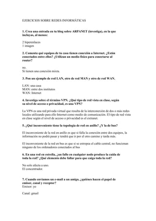 EJERCICIOS SOBRE REDES INFORMÁTICAS


1. Crea una entrada en tu blog sobre ARPANET (investiga), en la que
incluyas, al menos:

2 hiperenlaces
1 imagen

2. Comenta qué equipos de tu casa tienen conexión a Internet. ¿Están
conectados entre ellos? ¿Utilizan un medio físico para conectarse al
router?

no.
Si tienen una conexión mixta.

3. Pon un ejemplo de red LAN, otro de red MAN y otro de red WAN.

LAN: una casa
MAN: entre dos institutos
WAN: Internet

4. Investiga sobre el término VPN. ¿Qué tipo de red vista en clase, según
su nivel de acceso o privacidad, es una VPN?

La VPN es una red privada virtual que resulta de la interconexión de dos o más redes
locales utilizando para ello Internet como medio de comunicación. El tipo de red vista
en clase según el nivel de acceso o privacidad es el extranet.

5. ¿Qué inconveniente tiene la topología de red en anillo? ¿Y la de bus?

El inconveniente de la red en anillo es que si falla la conexión entre dos equipos, la
información no podrá pasar y tendrá que ir por el otro camino y tarda más.

El inconveniente de la red en bus es que si se estropea el cable central, no funcionan
ninguno de los ordenadores conectados al bus

6. En una red en estrella, ¿un fallo en cualquier nodo produce la caída de
toda la red? ¿Qué elemento debe fallar para que caiga toda la red?

No solo afecta a uno.
El concentrador.


7. Cuando enviamos un e-mail a un amigo, ¿quiénes hacen el papel de
emisor, canal y receptor?
Emisor: yo

Canal: gmail
 