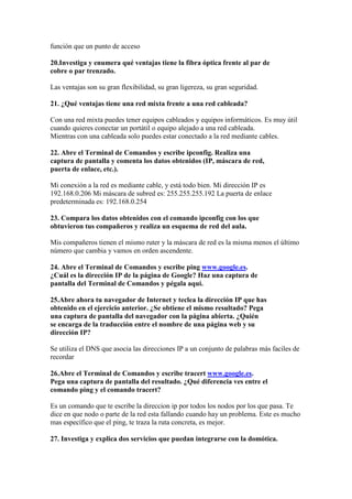 función que un punto de acceso

20.Investiga y enumera qué ventajas tiene la fibra óptica frente al par de
cobre o par trenzado.

Las ventajas son su gran flexibilidad, su gran ligereza, su gran seguridad.

21. ¿Qué ventajas tiene una red mixta frente a una red cableada?

Con una red mixta puedes tener equipos cableados y equipos informáticos. Es muy útil
cuando quieres conectar un portátil o equipo alejado a una red cableada.
Mientras con una cableada solo puedes estar conectado a la red mediante cables.

22. Abre el Terminal de Comandos y escribe ipconfig. Realiza una
captura de pantalla y comenta los datos obtenidos (IP, máscara de red,
puerta de enlace, etc.).

Mi conexión a la red es mediante cable, y está todo bien. Mi dirección IP es
192.168.0.206 Mi máscara de subred es: 255.255.255.192 La puerta de enlace
predeterminada es: 192.168.0.254

23. Compara los datos obtenidos con el comando ipconfig con los que
obtuvieron tus compañeros y realiza un esquema de red del aula.

Mis compañeros tienen el mismo ruter y la máscara de red es la misma menos el último
número que cambia y vamos en orden ascendente.

24. Abre el Terminal de Comandos y escribe ping www.google.es.
¿Cuál es la dirección IP de la página de Google? Haz una captura de
pantalla del Terminal de Comandos y pégala aquí.

25.Abre ahora tu navegador de Internet y teclea la dirección IP que has
obtenido en el ejercicio anterior. ¿Se obtiene el mismo resultado? Pega
una captura de pantalla del navegador con la página abierta. ¿Quién
se encarga de la traducción entre el nombre de una página web y su
dirección IP?

Se utiliza el DNS que asocia las direcciones IP a un conjunto de palabras más faciles de
recordar

26.Abre el Terminal de Comandos y escribe tracert www.google.es.
Pega una captura de pantalla del resultado. ¿Qué diferencia ves entre el
comando ping y el comando tracert?

Es un comando que te escribe la direccion ip por todos los nodos por los que pasa. Te
dice en que nodo o parte de la red esta fallando cuando hay un problema. Este es mucho
mas específico que el ping, te traza la ruta concreta, es mejor.

27. Investiga y explica dos servicios que puedan integrarse con la domótica.
 