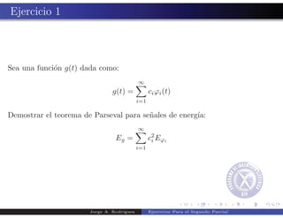 Ejercicio 1



Sea una funci´n g(t) dada como:
             o
                                            ∞
                                g(t) =            ci ϕi (t)
                                            i=1

Demostrar el teorema de Parseval para se˜ales de energ´
                                        n             ıa:
                                            ∞
                                 Eg =             c 2 Eϕi
                                                    i
                                            i=1




                       Jorge A. Rodr´
                                    ıguez         Ejercicios Para el Segundo Parcial
 