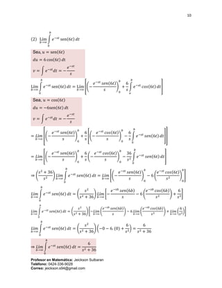 10
Profesor en Matemática: Jeickson Sulbaran
Teléfono: 0424-336-9028
Correo: jeickson.s94@gmail.com
(2) Lím
𝑏→∞
∫ 𝑒−𝑠𝑡
sen(6𝑡) 𝑑𝑡
𝑏
0
Sea, 𝑢 = sen(6𝑡)
𝑑𝑢 = 6 cos(6𝑡) 𝑑t
𝑣 = ∫ 𝑒−𝑠𝑡
𝑑𝑡 = −
𝑒−𝑠𝑡
𝑠
Lím
𝑏→∞
∫ 𝑒−𝑠𝑡
sen(6𝑡) 𝑑𝑡
𝑏
0
= Lím
𝑏→∞
[(−
𝑒−𝑠𝑡
𝑠𝑒𝑛(6𝑡)
𝑠
)
0
𝑏
+
6
𝑠
∫ 𝑒−𝑠𝑡
𝑐𝑜𝑠(6𝑡) 𝑑𝑡
𝑏
𝑜
]
Sea, 𝑢 = cos(6𝑡)
𝑑𝑢 = −6sen(6𝑡) 𝑑t
𝑣 = ∫ 𝑒−𝑠𝑡
𝑑𝑡 = −
𝑒−𝑠𝑡
𝑠
= 𝐿í𝑚
𝑏→∞
[(−
𝑒−𝑠𝑡
𝑠𝑒𝑛(6𝑡)
𝑠
)
0
𝑏
+
6
𝑠
[(−
𝑒−𝑠𝑡
𝑐𝑜𝑠(6𝑡)
𝑠
)
0
𝑏
−
6
𝑠
∫ 𝑒−𝑠𝑡
𝑠𝑒𝑛(6𝑡) 𝑑𝑡
𝑏
0
]]
= 𝐿í𝑚
𝑏→∞
[(−
𝑒−𝑠𝑡
𝑠𝑒𝑛(6𝑡)
𝑠
)
0
𝑏
+
6
𝑠
(−
𝑒−𝑠𝑡
𝑐𝑜𝑠(6𝑡)
𝑠
)
0
𝑏
−
36
𝑠2
∫ 𝑒−𝑠𝑡
𝑠𝑒𝑛(6𝑡) 𝑑𝑡
𝑏
0
]
⇒ (
𝑠2
+ 36
𝑠2
) 𝐿í𝑚
𝑏→∞
∫ 𝑒−𝑠𝑡
𝑠𝑒𝑛(6𝑡) 𝑑𝑡
𝑏
0
= 𝐿í𝑚
𝑏→∞
[(−
𝑒−𝑠𝑡
𝑠𝑒𝑛(6𝑡)
𝑠
)
0
𝑏
− 6 (
𝑒−𝑠𝑡
𝑐𝑜𝑠(6𝑡)
𝑠2
)
0
𝑏
]
𝐿í𝑚
𝑏→∞
∫ 𝑒−𝑠𝑡
𝑠𝑒𝑛(6𝑡) 𝑑𝑡
𝑏
0
= (
𝑠2
𝑠2 + 36
) 𝐿í𝑚
𝑏→∞
[−
𝑒−𝑠𝑏
𝑠𝑒𝑛(6𝑏)
𝑠
− 6 (
𝑒−𝑠𝑏
𝑐𝑜𝑠(6𝑏)
𝑠2
) +
6
𝑠2
]
𝐿í𝑚
𝑏→∞
∫ 𝑒−𝑠𝑡
𝑠𝑒𝑛(6𝑡) 𝑑𝑡
𝑏
0
= (
𝑠2
𝑠2 + 36
) [−𝐿í𝑚
𝑏→∞
(
𝑒−𝑠𝑏
𝑠𝑒𝑛(6𝑏)
𝑠
) − 6 𝐿í𝑚
𝑏→∞
(
𝑒−𝑠𝑏
𝑐𝑜𝑠(6𝑏)
𝑠2
) + 𝐿í𝑚
𝑏→∞
(
6
𝑠2
)]
𝐿í𝑚
𝑏→∞
∫ 𝑒−𝑠𝑡
𝑠𝑒𝑛(6𝑡) 𝑑𝑡
𝑏
0
= (
𝑠2
𝑠2 + 36
) (−0 − 6. (0) +
6
𝑠2
) =
6
𝑠2 + 36
⇒ 𝐿í𝑚
𝑏→∞
∫ 𝑒−𝑠𝑡
𝑠𝑒𝑛(6𝑡) 𝑑𝑡
𝑏
0
=
6
𝑠2 + 36
 
