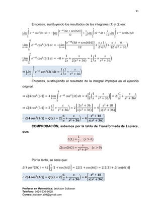 11
Profesor en Matemática: Jeickson Sulbaran
Teléfono: 0424-336-9028
Correo: jeickson.s94@gmail.com
Entonces, sustituyendo los resultados de las integrales (1) y (2) en:
Lím
𝑏→∞
∫ 𝑒−𝑠𝑡
cos2(3𝑡) 𝑑𝑡
𝑏
0
= −Lím
𝑏→∞
[
𝑒−𝑠𝑏(6𝑏 + 𝑠𝑒𝑛(6𝑏))
12
] +
𝑠
2
Lím
𝑏→∞
∫ 𝑡𝑒−𝑠𝑡
𝑑𝑡
𝑏
𝑜
+
𝑠
12
Lím
𝑏→∞
∫ 𝑒−𝑠𝑡
𝑠𝑒𝑛(6𝑡) 𝑑𝑡
𝑏
𝑜
Lím
𝑏→∞
∫ 𝑒−𝑠𝑡
cos2(3𝑡) 𝑑𝑡
𝑏
0
= −Lím
𝑏→∞
[
𝑒−𝑠𝑏(6𝑏 + 𝑠𝑒𝑛(6𝑏))
12
] +
𝑠
2
(
1
𝑠2
) +
𝑠
12
(
6
𝑠2 + 36
)
Lím
𝑏→∞
∫ 𝑒−𝑠𝑡
cos2(3𝑡) 𝑑𝑡
𝑏
0
= −0 +
1
2𝑠
+
𝑠
2(𝑠2 + 36)
=
1
2
(
1
𝑠
+
𝑠
𝑠2 + 36
)
⇒ Lím
𝑏→∞
∫ 𝑒−𝑠𝑡
cos2(3𝑡) 𝑑𝑡
𝑏
0
=
1
2
(
1
𝑠
+
𝑠
𝑠2 + 36
)
Entonces, sustituyendo el resultado de la integral impropia en el ejercicio
original:
⇒ ℒ{4 cos2(3𝑡)} = 4 Lím
𝑏→∞
∫ 𝑒−𝑠𝑡
cos2(3𝑡) 𝑑𝑡
𝑏
0
= 4 [
1
2
(
1
𝑠
+
𝑠
𝑠2 + 36
)] = 2 (
1
𝑠
+
𝑠
𝑠2 + 36
)
⇒ ℒ{4 cos2(3𝑡)} = 2 (
1
𝑠
+
𝑠
𝑠2 + 36
) = 2 [
2𝑠2
+ 36
𝑠(𝑠2 + 36)
] = 4 [
𝑠2
+ 18
𝑠(𝑠2 + 36)
]
∴ 𝓛{𝟒 𝐜𝐨𝐬 𝟐(𝟑𝒕)} = 𝑸(𝒔) = 𝟐 (
𝟏
𝒔
+
𝒔
𝒔 𝟐 + 𝟑𝟔
) = 𝟒 [
𝒔 𝟐
+ 𝟏𝟖
𝒔(𝒔 𝟐 + 𝟑𝟔)
]
COMPROBACIÓN, sabemos por la tabla de Transformada de Laplace,
que:
ℒ{1} =
1
𝑠
, (𝑠 > 0)
ℒ{cos(𝑏𝑡)} =
𝑠
𝑠2 + 𝑏2
, (𝑠 > 0)
Por lo tanto, se tiene que:
ℒ{4 cos2(3𝑡)} = 4ℒ {
1
2
[1 + cos(6𝑡)]} = 2ℒ{1 + cos(6𝑡)} = 2[ℒ{1} + ℒ{cos(6𝑡)}]
∴ 𝓛{𝟒 𝐜𝐨𝐬 𝟐(𝟑𝒕)} = 𝑸(𝒔) = 𝟐 (
𝟏
𝒔
+
𝒔
𝒔 𝟐 + 𝟑𝟔
) = 𝟒 [
𝒔 𝟐
+ 𝟏𝟖
𝒔(𝒔 𝟐 + 𝟑𝟔)
]
 