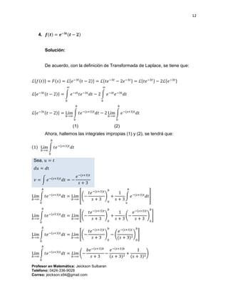 12
Profesor en Matemática: Jeickson Sulbaran
Teléfono: 0424-336-9028
Correo: jeickson.s94@gmail.com
4. 𝒇(𝒕) = 𝒆−𝟑𝒕(𝒕 − 𝟐)
Solución:
De acuerdo, con la definición de Transformada de Laplace, se tiene que:
ℒ{𝑓(𝑡)} = 𝐹(𝑠) = ℒ{𝑒−3𝑡(𝑡 − 2)} = ℒ{𝑡𝑒−3𝑡
− 2𝑒−3𝑡} = ℒ{𝑡𝑒−3𝑡} − 2ℒ{𝑒−3𝑡}
ℒ{𝑒−3𝑡(𝑡 − 2)} = ∫ 𝑒−𝑠𝑡
𝑡𝑒−3𝑡
𝑑𝑡
∞
0
− 2 ∫ 𝑒−𝑠𝑡
𝑒−3𝑡
𝑑𝑡
∞
0
ℒ{𝑒−3𝑡(𝑡 − 2)} = Lím
𝑏→∞
∫ 𝑡𝑒−(𝑠+3)𝑡
𝑑𝑡
𝑏
0
− 2 Lím
𝑏→∞
∫ 𝑒−(𝑠+3)𝑡
𝑑𝑡
𝑏
0
(1) (2)
Ahora, hallemos las integrales impropias (1) y (2), se tendrá que:
(1) Lím
𝑏→∞
∫ 𝑡𝑒−(𝑠+3)𝑡
𝑑𝑡
𝑏
0
Sea, 𝑢 = 𝑡
𝑑𝑢 = 𝑑t
𝑣 = ∫ 𝑒−(𝑠+3)𝑡
𝑑𝑡 = −
𝑒−(𝑠+3)𝑡
𝑠 + 3
Lím
𝑏→∞
∫ 𝑡𝑒−(𝑠+3)𝑡
𝑑𝑡
𝑏
0
= Lím
𝑏→∞
[(−
𝑡𝑒−(𝑠+3)𝑡
𝑠 + 3
)
0
𝑏
+
1
𝑠 + 3
∫ 𝑒−(𝑠+3)𝑡
𝑑𝑡
𝑏
𝑜
]
Lím
𝑏→∞
∫ 𝑡𝑒−(𝑠∓3)𝑡
𝑑𝑡
𝑏
0
= 𝐿í𝑚
𝑏→∞
[(−
𝑡𝑒−(𝑠+3)𝑡
𝑠 + 3
)
0
𝑏
+
1
𝑠 + 3
(−
𝑒−(𝑠+3)𝑡
𝑠 + 3
)
0
𝑏
]
Lím
𝑏→∞
∫ 𝑡𝑒−(𝑠+3)𝑡
𝑑𝑡
𝑏
0
= 𝐿í𝑚
𝑏→∞
[(−
𝑡𝑒−(𝑠+3)𝑡
𝑠 + 3
)
0
𝑏
− (
𝑒−(𝑠+3)𝑡
(𝑠 + 3)2
)
0
𝑏
]
Lím
𝑏→∞
∫ 𝑡𝑒−(𝑠+3)𝑡
𝑑𝑡
𝑏
0
= 𝐿í𝑚
𝑏→∞
(−
𝑏𝑒−(𝑠+3)𝑏
𝑠 + 3
−
𝑒−(𝑠+3)𝑏
(𝑠 + 3)2
+
1
(𝑠 + 3)2
)
 