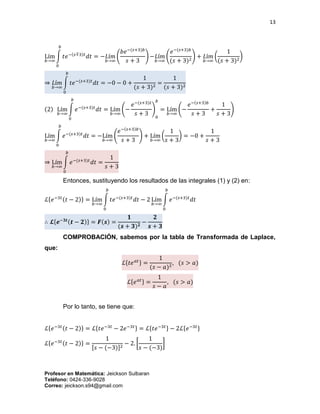 13
Profesor en Matemática: Jeickson Sulbaran
Teléfono: 0424-336-9028
Correo: jeickson.s94@gmail.com
Lím
𝑏→∞
∫ 𝑡𝑒−(𝑠∓3)𝑡
𝑑𝑡
𝑏
0
= −𝐿í𝑚
𝑏→∞
(
𝑏𝑒−(𝑠+3)𝑏
𝑠 + 3
) −𝐿í𝑚
𝑏→∞
(
𝑒−(𝑠+3)𝑏
(𝑠 + 3)2
) + 𝐿í𝑚
𝑏→∞
(
1
(𝑠 + 3)2
)
⇒ 𝐿í𝑚
𝑏→∞
∫ 𝑡𝑒−(𝑠+3)𝑡
𝑑𝑡
𝑏
0
= −0 − 0 +
1
(𝑠 + 3)2
=
1
(𝑠 + 3)2
(2) Lím
𝑏→∞
∫ 𝑒−(𝑠+3)𝑡
𝑑𝑡
𝑏
0
= Lím
𝑏→∞
(−
𝑒−(𝑠+3)𝑡
𝑠 + 3
)
0
𝑏
= Lím
𝑏→∞
(−
𝑒−(𝑠+3)𝑏
𝑠 + 3
+
1
𝑠 + 3
)
Lím
𝑏→∞
∫ 𝑒−(𝑠+3)𝑡
𝑑𝑡
𝑏
0
= −Lím
𝑏→∞
(
𝑒−(𝑠+3)𝑏
𝑠 + 3
) + Lím
𝑏→∞
(
1
𝑠 + 3
) = −0 +
1
𝑠 + 3
⇒ Lím
𝑏→∞
∫ 𝑒−(𝑠+3)𝑡
𝑑𝑡
𝑏
0
=
1
𝑠 + 3
Entonces, sustituyendo los resultados de las integrales (1) y (2) en:
ℒ{𝑒−3𝑡(𝑡 − 2)} = Lím
𝑏→∞
∫ 𝑡𝑒−(𝑠+3)𝑡
𝑑𝑡
𝑏
0
− 2 Lím
𝑏→∞
∫ 𝑒−(𝑠+3)𝑡
𝑑𝑡
𝑏
0
∴ 𝓛{𝒆−𝟑𝒕(𝒕 − 𝟐)} = 𝑭(𝒔) =
𝟏
(𝒔 + 𝟑) 𝟐
−
𝟐
𝒔 + 𝟑
COMPROBACIÓN, sabemos por la tabla de Transformada de Laplace,
que:
ℒ{𝑡𝑒 𝑎𝑡} =
1
(𝑠 − 𝑎)2
, (𝑠 > 𝑎)
ℒ{𝑒 𝑎𝑡} =
1
𝑠 − 𝑎
, (𝑠 > 𝑎)
Por lo tanto, se tiene que:
ℒ{𝑒−3𝑡(𝑡 − 2)} = ℒ{𝑡𝑒−3𝑡
− 2𝑒−3𝑡} = ℒ{𝑡𝑒−3𝑡} − 2ℒ{𝑒−3𝑡}
ℒ{𝑒−3𝑡(𝑡 − 2)} =
1
[𝑠 − (−3)]2
− 2. [
1
𝑠 − (−3)
]
 