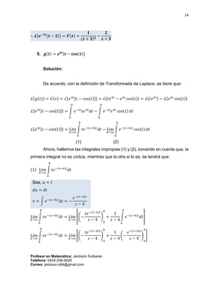 14
Profesor en Matemática: Jeickson Sulbaran
Teléfono: 0424-336-9028
Correo: jeickson.s94@gmail.com
∴ 𝓛{𝒆−𝟑𝒕(𝒕 − 𝟐)} = 𝑭(𝒔) =
𝟏
(𝒔 + 𝟑) 𝟐
−
𝟐
𝒔 + 𝟑
5. 𝒈(𝒕) = 𝒆 𝟒𝒕[𝒕 − 𝐜𝐨𝐬(𝒕)]
Solución:
De acuerdo, con la definición de Transformada de Laplace, se tiene que:
ℒ{𝑔(𝑡)} = 𝐺(𝑠) = ℒ{𝑒4𝑡[𝑡 − cos(𝑡)]} = ℒ{𝑡𝑒4𝑡
− 𝑒4𝑡
cos(𝑡)} = ℒ{𝑡𝑒4𝑡} − ℒ{𝑒4𝑡
cos(𝑡)}
ℒ{𝑒4𝑡[𝑡 − cos(𝑡)]} = ∫ 𝑒−𝑠𝑡
𝑡𝑒4𝑡
𝑑𝑡
∞
0
− ∫ 𝑒−𝑠𝑡
𝑒4𝑡
cos(𝑡) 𝑑𝑡
∞
0
ℒ{𝑒4𝑡[𝑡 − cos(𝑡)]} = Lím
𝑏→∞
∫ 𝑡𝑒−(𝑠−4)𝑡
𝑑𝑡
𝑏
0
− Lím
𝑏→∞
∫ 𝑒−(𝑠−4)𝑡
cos(𝑡) 𝑑𝑡
𝑏
0
(1) (2)
Ahora, hallemos las integrales impropias (1) y (2), tomando en cuenta que, la
primera integral no es cíclica, mientras que la otra si lo es, se tendrá que:
(1) Lím
𝑏→∞
∫ 𝑡𝑒−(𝑠−4)𝑡
𝑑𝑡
𝑏
0
Sea, 𝑢 = 𝑡
𝑑𝑢 = 𝑑t
𝑣 = ∫ 𝑒−(𝑠−4)𝑡
𝑑𝑡 = −
𝑒−(𝑠−4)𝑡
𝑠 − 4
Lím
𝑏→∞
∫ 𝑡𝑒−(𝑠−4)𝑡
𝑑𝑡
𝑏
0
= Lím
𝑏→∞
[(−
𝑡𝑒−(𝑠−4)𝑡
𝑠 − 4
)
0
𝑏
+
1
𝑠 − 4
∫ 𝑒−(𝑠−4)𝑡
𝑑𝑡
𝑏
𝑜
]
Lím
𝑏→∞
∫ 𝑡𝑒−(𝑠−4)𝑡
𝑑𝑡
𝑏
0
= 𝐿í𝑚
𝑏→∞
[(−
𝑡𝑒−(𝑠−4)𝑡
𝑠 − 4
)
0
𝑏
+
1
𝑠 − 4
(−
𝑒−(𝑠−4)𝑡
𝑠 − 4
)
0
𝑏
]
 