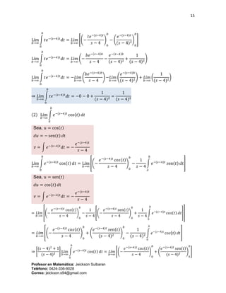 15
Profesor en Matemática: Jeickson Sulbaran
Teléfono: 0424-336-9028
Correo: jeickson.s94@gmail.com
Lím
𝑏→∞
∫ 𝑡𝑒−(𝑠−4)𝑡
𝑑𝑡
𝑏
0
= 𝐿í𝑚
𝑏→∞
[(−
𝑡𝑒−(𝑠−4)𝑡
𝑠 − 4
)
0
𝑏
− (
𝑒−(𝑠−4)𝑡
(𝑠 − 4)2
)
0
𝑏
]
Lím
𝑏→∞
∫ 𝑡𝑒−(𝑠−4)𝑡
𝑑𝑡
𝑏
0
= 𝐿í𝑚
𝑏→∞
(−
𝑏𝑒−(𝑠−4)𝑏
𝑠 − 4
−
𝑒−(𝑠−4)𝑏
(𝑠 − 4)2
+
1
(𝑠 − 4)2
)
Lím
𝑏→∞
∫ 𝑡𝑒−(𝑠−4)𝑡
𝑑𝑡
𝑏
0
= −𝐿í𝑚
𝑏→∞
(
𝑏𝑒−(𝑠−4)𝑏
𝑠 − 4
) −𝐿í𝑚
𝑏→∞
(
𝑒−(𝑠−4)𝑏
(𝑠 − 4)2
) + 𝐿í𝑚
𝑏→∞
(
1
(𝑠 − 4)2
)
⇒ 𝐿í𝑚
𝑏→∞
∫ 𝑡𝑒−(𝑠−4)𝑡
𝑑𝑡
𝑏
0
= −0 − 0 +
1
(𝑠 − 4)2
=
1
(𝑠 − 4)2
(2) Lím
𝑏→∞
∫ 𝑒−(𝑠−4)𝑡
cos(𝑡) 𝑑𝑡
𝑏
0
Sea, 𝑢 = cos(𝑡)
𝑑𝑢 = − sen(𝑡) 𝑑t
𝑣 = ∫ 𝑒−(𝑠−4)𝑡
𝑑𝑡 = −
𝑒−(𝑠−4)𝑡
𝑠 − 4
Lím
𝑏→∞
∫ 𝑒−(𝑠−4)𝑡
cos(𝑡) 𝑑𝑡
𝑏
0
= Lím
𝑏→∞
[(−
𝑒−(𝑠−4)𝑡
co𝑠(𝑡)
𝑠 − 4
)
0
𝑏
−
1
𝑠 − 4
∫ 𝑒−(𝑠−4)𝑡
𝑠en(𝑡) 𝑑𝑡
𝑏
𝑜
]
Sea, 𝑢 = sen(𝑡)
𝑑𝑢 = cos(𝑡) 𝑑t
𝑣 = ∫ 𝑒−(𝑠−4)𝑡
𝑑𝑡 = −
𝑒−(𝑠−4)𝑡
𝑠 − 4
= 𝐿í𝑚
𝑏→∞
[(−
𝑒−(𝑠−4)𝑡
co𝑠(𝑡)
𝑠 − 4
)
0
𝑏
−
1
𝑠 − 4
[(−
𝑒−(𝑠−4)𝑡
𝑠en(𝑡)
𝑠 − 4
)
0
𝑏
+
1
𝑠 − 4
∫ 𝑒−(𝑠−4)𝑡
co𝑠(𝑡) 𝑑𝑡
𝑏
0
]]
= 𝐿í𝑚
𝑏→∞
[(−
𝑒−(𝑠−4)𝑡
co𝑠(𝑡)
𝑠 − 4
)
0
𝑏
+ (
𝑒−(𝑠−4)𝑡
𝑠en(𝑡)
(𝑠 − 4)2
)
0
𝑏
−
1
(𝑠 − 4)2
∫ 𝑒−(𝑠−4)𝑡
co𝑠( 𝑡) 𝑑𝑡
𝑏
0
]
⇒ [
(𝑠 − 4)2
+ 1
(𝑠 − 4)2
] Lím
𝑏→∞
∫ 𝑒−(𝑠−4)𝑡
cos(𝑡) 𝑑𝑡
𝑏
0
= 𝐿í𝑚
𝑏→∞
[(−
𝑒−(𝑠−4)𝑡
co𝑠(𝑡)
𝑠 − 4
)
0
𝑏
+ (
𝑒−(𝑠−4)𝑡
𝑠en(𝑡)
(𝑠 − 4)2 )
0
𝑏
]
 