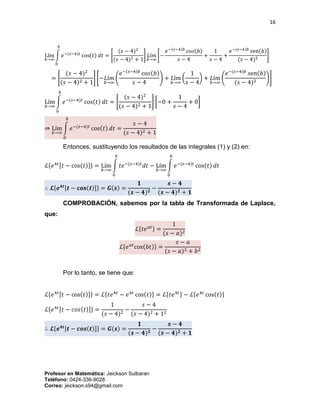 16
Profesor en Matemática: Jeickson Sulbaran
Teléfono: 0424-336-9028
Correo: jeickson.s94@gmail.com
Lím
𝑏→∞
∫ 𝑒−(𝑠−4)𝑡
cos(𝑡) 𝑑𝑡
𝑏
0
= [
(𝑠 − 4)2
(𝑠 − 4)2 + 1
] 𝐿í𝑚
𝑏→∞
[−
𝑒−(𝑠−4)𝑏
co𝑠(𝑏)
𝑠 − 4
+
1
𝑠 − 4
+
𝑒−(𝑠−4)𝑏
𝑠en(𝑏)
(𝑠 − 4)2
]
= [
(𝑠 − 4)2
(𝑠 − 4)2 + 1
] [−𝐿í𝑚
𝑏→∞
(
𝑒−(𝑠−4)𝑏
co𝑠(𝑏)
𝑠 − 4
) + 𝐿í𝑚
𝑏→∞
(
1
𝑠 − 4
) + 𝐿í𝑚
𝑏→∞
(
𝑒−(𝑠−4)𝑏
𝑠en(𝑏)
(𝑠 − 4)2
)]
Lím
𝑏→∞
∫ 𝑒−(𝑠−4)𝑡
cos(𝑡) 𝑑𝑡
𝑏
0
= [
(𝑠 − 4)2
(𝑠 − 4)2 + 1
] [−0 +
1
𝑠 − 4
+ 0]
⇒ Lím
𝑏→∞
∫ 𝑒−(𝑠−4)𝑡
cos(𝑡) 𝑑𝑡
𝑏
0
=
𝑠 − 4
(𝑠 − 4)2 + 1
Entonces, sustituyendo los resultados de las integrales (1) y (2) en:
ℒ{𝑒4𝑡[𝑡 − cos(𝑡)]} = Lím
𝑏→∞
∫ 𝑡𝑒−(𝑠−4)𝑡
𝑑𝑡
𝑏
0
− Lím
𝑏→∞
∫ 𝑒−(𝑠−4)𝑡
cos(𝑡) 𝑑𝑡
𝑏
0
∴ 𝓛{𝒆 𝟒𝒕[𝒕 − 𝐜𝐨𝐬(𝒕)]} = 𝑮(𝒔) =
𝟏
(𝒔 − 𝟒) 𝟐
−
𝒔 − 𝟒
(𝒔 − 𝟒) 𝟐 + 𝟏
COMPROBACIÓN, sabemos por la tabla de Transformada de Laplace,
que:
ℒ{𝑡𝑒 𝑎𝑡} =
1
(𝑠 − 𝑎)2
ℒ{𝑒 𝑎𝑡
cos(𝑏𝑡)} =
𝑠 − 𝑎
(𝑠 − 𝑎)2 + 𝑏2
Por lo tanto, se tiene que:
ℒ{𝑒4𝑡[𝑡 − cos(𝑡)]} = ℒ{𝑡𝑒4𝑡
− 𝑒4𝑡
cos(𝑡)} = ℒ{𝑡𝑒4𝑡} − ℒ{𝑒4𝑡
cos(𝑡)}
ℒ{𝑒4𝑡[𝑡 − 𝑐𝑜𝑠(𝑡)]} =
1
(𝑠 − 4)2
−
𝑠 − 4
(𝑠 − 4)2 + 12
∴ 𝓛{𝒆 𝟒𝒕[𝒕 − 𝒄𝒐𝒔(𝒕)]} = 𝑮(𝒔) =
𝟏
(𝒔 − 𝟒) 𝟐
−
𝒔 − 𝟒
(𝒔 − 𝟒) 𝟐 + 𝟏
 