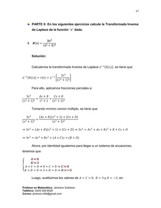 17
Profesor en Matemática: Jeickson Sulbaran
Teléfono: 0424-336-9028
Correo: jeickson.s94@gmail.com
PARTE II: En los siguientes ejercicios calcule la Transformada Inversa
de Laplace de la función "𝒔" dada.
𝟏. 𝑹(𝒔) =
𝟑𝒔 𝟐
(𝒔 𝟐 + 𝟏) 𝟐
Solución:
Calculemos la transformada Inversa de Laplace ℒ−1{𝑅(𝑠)}, se tiene que:
ℒ−1{𝑅(𝑠)} = 𝑟(𝑡) = ℒ−1
{
3𝑠2
(𝑠2 + 1)2
}
Para ello, aplicamos fracciones parciales a:
3𝑠2
(𝑠2 + 1)2
=
𝐴𝑠 + 𝐵
𝑠2 + 1
+
𝐶𝑠 + 𝐷
(𝑠2 + 1)2
Tomando mínimo común múltiplo, se tiene que:
3𝑠2
(𝑠2 + 1)2
=
(𝐴𝑠 + 𝐵)(𝑠2
+ 1) + (𝐶𝑠 + 𝐷)
(𝑠2 + 1)2
⇒ 3𝑠2
= (𝐴𝑠 + 𝐵)(𝑠2
+ 1) + (𝐶𝑠 + 𝐷) ⇒ 3𝑠2
= 𝐴𝑠3
+ 𝐴𝑠 + 𝐵𝑠2
+ 𝐵 + 𝐶𝑠 + 𝐷
⇒ 3𝑠2
= 𝐴𝑠3
+ 𝐵𝑠2
+ (𝐴 + 𝐶)𝑠 + (𝐵 + 𝐷)
Ahora, por identidad igualamos para llegar a un sistema de ecuaciones,
tenemos que:
{
𝐴 = 0
𝐵 = 3
𝐴 + 𝐶 = 0 ⇒ 0 + 𝐶 = 0 ⇒ 𝐶 = 0
𝐵 + 𝐷 = 0 ⇒ 3 + 𝐷 = 0 ⇒ 𝐷 = −3
Luego, sustituimos los valores de 𝐴 = 𝐶 = 0, 𝐵 = 3 y 𝐷 = −3, en:
 