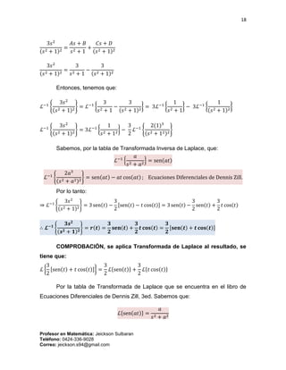 18
Profesor en Matemática: Jeickson Sulbaran
Teléfono: 0424-336-9028
Correo: jeickson.s94@gmail.com
3𝑠2
(𝑠2 + 1)2
=
𝐴𝑠 + 𝐵
𝑠2 + 1
+
𝐶𝑠 + 𝐷
(𝑠2 + 1)2
3𝑠2
(𝑠2 + 1)2
=
3
𝑠2 + 1
−
3
(𝑠2 + 1)2
Entonces, tenemos que:
ℒ−1
{
3𝑠2
(𝑠2 + 1)2
} = ℒ−1
{
3
𝑠2 + 1
−
3
(𝑠2 + 1)2
} = 3ℒ−1
{
1
𝑠2 + 1
} − 3ℒ−1
{
1
(𝑠2 + 1)2
}
ℒ−1
{
3𝑠2
(𝑠2 + 1)2
} = 3ℒ−1
{
1
𝑠2 + 12
} −
3
2
ℒ−1
{
2(1)3
(𝑠2 + 12)2
}
Sabemos, por la tabla de Transformada Inversa de Laplace, que:
ℒ−1
{
𝑎
𝑠2 + 𝑎2
} = sen(𝑎𝑡)
ℒ−1
{
2𝑎3
(𝑠2 + 𝑎2)2
} = sen(𝑎𝑡) − 𝑎𝑡 cos(𝑎𝑡) ; Ecuaciones Diferenciales de Dennis Zill.
Por lo tanto:
⇒ ℒ−1
{
3𝑠2
(𝑠2 + 1)2
} = 3 sen(𝑡) −
3
2
[sen(𝑡) − 𝑡 cos(𝑡)] = 3 sen(𝑡) −
3
2
sen(𝑡) +
3
2
𝑡 cos(𝑡)
∴ 𝓛−𝟏
{
𝟑𝒔 𝟐
(𝒔 𝟐 + 𝟏) 𝟐
} = 𝒓(𝒕) =
𝟑
𝟐
𝐬𝐞𝐧(𝒕) +
𝟑
𝟐
𝒕 𝐜𝐨𝐬(𝒕) =
𝟑
𝟐
[𝐬𝐞𝐧(𝒕) + 𝒕 𝐜𝐨𝐬(𝒕)]
COMPROBACIÓN, se aplica Transformada de Laplace al resultado, se
tiene que:
ℒ {
3
2
[sen(𝑡) + 𝑡 cos(𝑡)]} =
3
2
ℒ{sen(𝑡)} +
3
2
ℒ{𝑡 cos(𝑡)}
Por la tabla de Transformada de Laplace que se encuentra en el libro de
Ecuaciones Diferenciales de Dennis Zill, 3ed. Sabemos que:
ℒ{sen(𝑎𝑡)} =
𝑎
𝑠2 + 𝑎2
 