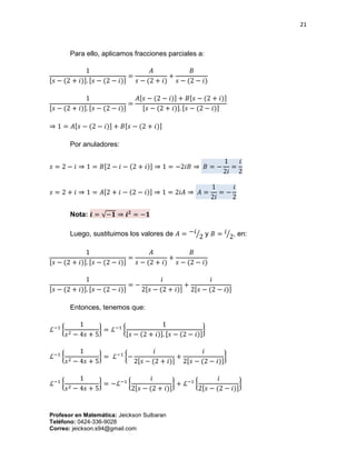 21
Profesor en Matemática: Jeickson Sulbaran
Teléfono: 0424-336-9028
Correo: jeickson.s94@gmail.com
Para ello, aplicamos fracciones parciales a:
1
[𝑠 − (2 + 𝑖)]. [𝑠 − (2 − 𝑖)]
=
𝐴
𝑠 − (2 + 𝑖)
+
𝐵
𝑠 − (2 − 𝑖)
1
[𝑠 − (2 + 𝑖)]. [𝑠 − (2 − 𝑖)]
=
𝐴[𝑠 − (2 − 𝑖)] + 𝐵[𝑠 − (2 + 𝑖)]
[𝑠 − (2 + 𝑖)]. [𝑠 − (2 − 𝑖)]
⇒ 1 = 𝐴[𝑠 − (2 − 𝑖)] + 𝐵[𝑠 − (2 + 𝑖)]
Por anuladores:
𝑠 = 2 − 𝑖 ⇒ 1 = 𝐵[2 − 𝑖 − (2 + 𝑖)] ⇒ 1 = −2𝑖𝐵 ⇒ 𝐵 = −
1
2𝑖
=
𝑖
2
𝑠 = 2 + 𝑖 ⇒ 1 = 𝐴[2 + 𝑖 − (2 − 𝑖)] ⇒ 1 = 2𝑖𝐴 ⇒ 𝐴 =
1
2𝑖
= −
𝑖
2
Nota: 𝒊 = √−𝟏 ⇒ 𝒊 𝟐
= −𝟏
Luego, sustituimos los valores de 𝐴 = −𝑖
2⁄ y 𝐵 = 𝑖
2⁄ , en:
1
[𝑠 − (2 + 𝑖)]. [𝑠 − (2 − 𝑖)]
=
𝐴
𝑠 − (2 + 𝑖)
+
𝐵
𝑠 − (2 − 𝑖)
1
[𝑠 − (2 + 𝑖)]. [𝑠 − (2 − 𝑖)]
= −
𝑖
2[𝑠 − (2 + 𝑖)]
+
𝑖
2[𝑠 − (2 − 𝑖)]
Entonces, tenemos que:
ℒ−1
{
1
𝑠2 − 4𝑠 + 5
} = ℒ−1
{
1
[𝑠 − (2 + 𝑖)]. [𝑠 − (2 − 𝑖)]
}
ℒ−1
{
1
𝑠2 − 4𝑠 + 5
} = ℒ−1
{−
𝑖
2[𝑠 − (2 + 𝑖)]
+
𝑖
2[𝑠 − (2 − 𝑖)]
}
ℒ−1
{
1
𝑠2 − 4𝑠 + 5
} = −ℒ−1
{
𝑖
2[𝑠 − (2 + 𝑖)]
} + ℒ−1
{
𝑖
2[𝑠 − (2 − 𝑖)]
}
 