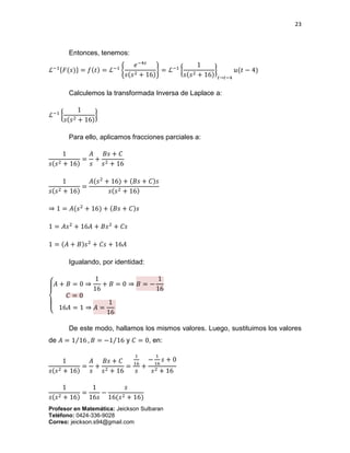 23
Profesor en Matemática: Jeickson Sulbaran
Teléfono: 0424-336-9028
Correo: jeickson.s94@gmail.com
Entonces, tenemos:
ℒ−1{𝐹(𝑠)} = 𝑓(𝑡) = ℒ−1
{
𝑒−4𝑠
𝑠(𝑠2 + 16)
} = ℒ−1
{
1
𝑠(𝑠2 + 16)
}
𝑡→𝑡−4
𝑢(𝑡 − 4)
Calculemos la transformada Inversa de Laplace a:
ℒ−1
{
1
𝑠(𝑠2 + 16)
}
Para ello, aplicamos fracciones parciales a:
1
𝑠(𝑠2 + 16)
=
𝐴
𝑠
+
𝐵𝑠 + 𝐶
𝑠2 + 16
1
𝑠(𝑠2 + 16)
=
𝐴(𝑠2
+ 16) + (𝐵𝑠 + 𝐶)𝑠
𝑠(𝑠2 + 16)
⇒ 1 = 𝐴(𝑠2
+ 16) + (𝐵𝑠 + 𝐶)𝑠
1 = 𝐴𝑠2
+ 16𝐴 + 𝐵𝑠2
+ 𝐶𝑠
1 = (𝐴 + 𝐵)𝑠2
+ 𝐶𝑠 + 16𝐴
Igualando, por identidad:
{
𝐴 + 𝐵 = 0 ⇒
1
16
+ 𝐵 = 0 ⇒ 𝐵 = −
1
16
𝐶 = 0
16𝐴 = 1 ⇒ 𝐴 =
1
16
De este modo, hallamos los mismos valores. Luego, sustituimos los valores
de 𝐴 = 1 16⁄ , 𝐵 = −1 16⁄ y 𝐶 = 0, en:
1
𝑠(𝑠2 + 16)
=
𝐴
𝑠
+
𝐵𝑠 + 𝐶
𝑠2 + 16
=
1
16
𝑠
+
−
1
16
𝑠 + 0
𝑠2 + 16
1
𝑠(𝑠2 + 16)
=
1
16𝑠
−
𝑠
16(𝑠2 + 16)
 