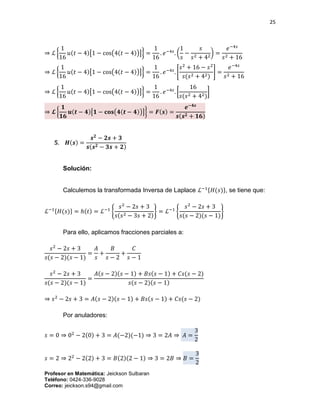 25
Profesor en Matemática: Jeickson Sulbaran
Teléfono: 0424-336-9028
Correo: jeickson.s94@gmail.com
⇒ ℒ {
1
16
𝑢(𝑡 − 4)[1 − cos(4(𝑡 − 4))]} =
1
16
. 𝑒−4𝑠
. (
1
𝑠
−
𝑠
𝑠2 + 42
) =
𝑒−4𝑠
𝑠2 + 16
⇒ ℒ {
1
16
𝑢(𝑡 − 4)[1 − cos(4(𝑡 − 4))]} =
1
16
. 𝑒−4𝑠
. [
𝑠2
+ 16 − 𝑠2
𝑠(𝑠2 + 42)
] =
𝑒−4𝑠
𝑠2 + 16
⇒ ℒ {
1
16
𝑢(𝑡 − 4)[1 − cos(4(𝑡 − 4))]} =
1
16
. 𝑒−4𝑠
. [
16
𝑠(𝑠2 + 42)
]
⇒ 𝓛 {
𝟏
𝟏𝟔
𝒖(𝒕 − 𝟒)[𝟏 − 𝐜𝐨𝐬(𝟒(𝒕 − 𝟒))]} = 𝑭(𝒔) =
𝒆−𝟒𝒔
𝒔(𝒔 𝟐 + 𝟏𝟔)
𝟓. 𝑯(𝒔) =
𝒔 𝟐
− 𝟐𝒔 + 𝟑
𝒔(𝒔 𝟐 − 𝟑𝒔 + 𝟐)
Solución:
Calculemos la transformada Inversa de Laplace ℒ−1{𝐻(𝑠)}, se tiene que:
ℒ−1{𝐻(𝑠)} = ℎ(𝑡) = ℒ−1
{
𝑠2
− 2𝑠 + 3
𝑠(𝑠2 − 3𝑠 + 2)
} = ℒ−1
{
𝑠2
− 2𝑠 + 3
𝑠(𝑠 − 2)(𝑠 − 1)
}
Para ello, aplicamos fracciones parciales a:
𝑠2
− 2𝑠 + 3
𝑠(𝑠 − 2)(𝑠 − 1)
=
𝐴
𝑠
+
𝐵
𝑠 − 2
+
𝐶
𝑠 − 1
𝑠2
− 2𝑠 + 3
𝑠(𝑠 − 2)(𝑠 − 1)
=
𝐴(𝑠 − 2)(𝑠 − 1) + 𝐵𝑠(𝑠 − 1) + 𝐶𝑠(𝑠 − 2)
𝑠(𝑠 − 2)(𝑠 − 1)
⇒ 𝑠2
− 2𝑠 + 3 = 𝐴(𝑠 − 2)(𝑠 − 1) + 𝐵𝑠(𝑠 − 1) + 𝐶𝑠(𝑠 − 2)
Por anuladores:
𝑠 = 0 ⇒ 02
− 2(0) + 3 = 𝐴(−2)(−1) ⇒ 3 = 2𝐴 ⇒ 𝐴 =
3
2
𝑠 = 2 ⇒ 22
− 2(2) + 3 = 𝐵(2)(2 − 1) ⇒ 3 = 2𝐵 ⇒ 𝐵 =
3
2
 