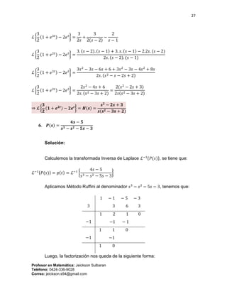 27
Profesor en Matemática: Jeickson Sulbaran
Teléfono: 0424-336-9028
Correo: jeickson.s94@gmail.com
ℒ {
3
2
(1 + 𝑒2𝑡) − 2𝑒 𝑡
} =
3
2𝑠
+
3
2(𝑠 − 2)
−
2
𝑠 − 1
ℒ {
3
2
(1 + 𝑒2𝑡) − 2𝑒 𝑡
} =
3. (𝑠 − 2). (𝑠 − 1) + 3. 𝑠. (𝑠 − 1) − 2.2𝑠. (𝑠 − 2)
2𝑠. (𝑠 − 2). (𝑠 − 1)
ℒ {
3
2
(1 + 𝑒2𝑡) − 2𝑒 𝑡
} =
3𝑠2
− 3𝑠 − 6𝑠 + 6 + 3𝑠2
− 3𝑠 − 4𝑠2
+ 8𝑠
2𝑠. (𝑠2 − 𝑠 − 2𝑠 + 2)
ℒ {
3
2
(1 + 𝑒2𝑡) − 2𝑒 𝑡
} =
2𝑠2
− 4𝑠 + 6
2𝑠. (𝑠2 − 3𝑠 + 2)
=
2(𝑠2
− 2𝑠 + 3)
2𝑠(𝑠2 − 3𝑠 + 2)
⇒ 𝓛 {
𝟑
𝟐
(𝟏 + 𝒆 𝟐𝒕) − 𝟐𝒆 𝒕
} = 𝑯(𝒔) =
𝒔 𝟐
− 𝟐𝒔 + 𝟑
𝒔(𝒔 𝟐 − 𝟑𝒔 + 𝟐)
𝟔. 𝑷(𝒔) =
𝟒𝒔 − 𝟓
𝒔 𝟑 − 𝒔 𝟐 − 𝟓𝒔 − 𝟑
Solución:
Calculemos la transformada Inversa de Laplace ℒ−1{𝑃(𝑠)}, se tiene que:
ℒ−1{𝑃(𝑠)} = 𝑝(𝑡) = ℒ−1
{
4𝑠 − 5
𝑠3 − 𝑠2 − 5𝑠 − 3
}
Aplicamos Método Ruffini al denominador 𝑠3
− 𝑠2
− 5𝑠 − 3, tenemos que:
3
1 − 1 − 5 − 3
3 6 3
−1
1 2 1 0
−1 − 1
−1
1 1 0
−1
1 0
Luego, la factorización nos queda de la siguiente forma:
 