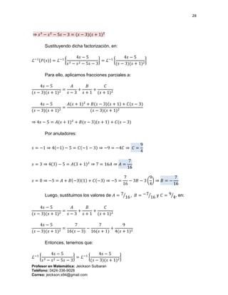 28
Profesor en Matemática: Jeickson Sulbaran
Teléfono: 0424-336-9028
Correo: jeickson.s94@gmail.com
⇒ 𝑠3
− 𝑠2
− 5𝑠 − 3 = (𝑠 − 3)(𝑠 + 1)2
Sustituyendo dicha factorización, en:
ℒ−1{𝑃(𝑠)} = ℒ−1
{
4𝑠 − 5
𝑠3 − 𝑠2 − 5𝑠 − 3
} = ℒ−1
{
4𝑠 − 5
(𝑠 − 3)(𝑠 + 1)2
}
Para ello, aplicamos fracciones parciales a:
4𝑠 − 5
(𝑠 − 3)(𝑠 + 1)2
=
𝐴
𝑠 − 3
+
𝐵
𝑠 + 1
+
𝐶
(𝑠 + 1)2
4𝑠 − 5
(𝑠 − 3)(𝑠 + 1)2
=
𝐴(𝑠 + 1)2
+ 𝐵(𝑠 − 3)(𝑠 + 1) + 𝐶(𝑠 − 3)
(𝑠 − 3)(𝑠 + 1)2
⇒ 4𝑠 − 5 = 𝐴(𝑠 + 1)2
+ 𝐵(𝑠 − 3)(𝑠 + 1) + 𝐶(𝑠 − 3)
Por anuladores:
𝑠 = −1 ⇒ 4(−1) − 5 = 𝐶(−1 − 3) ⇒ −9 = −4𝐶 ⇒ 𝐶 =
9
4
𝑠 = 3 ⇒ 4(3) − 5 = 𝐴(3 + 1)2
⇒ 7 = 16𝐴 ⇒ 𝐴 =
7
16
𝑠 = 0 ⇒ −5 = 𝐴 + 𝐵(−3)(1) + 𝐶(−3) ⇒ −5 =
7
16
− 3𝐵 − 3 (
9
4
) ⇒ 𝐵 = −
7
16
Luego, sustituimos los valores de 𝐴 = 7
16⁄ , 𝐵 = −7
16⁄ y 𝐶 = 9
4⁄ , en:
4𝑠 − 5
(𝑠 − 3)(𝑠 + 1)2
=
𝐴
𝑠 − 3
+
𝐵
𝑠 + 1
+
𝐶
(𝑠 + 1)2
4𝑠 − 5
(𝑠 − 3)(𝑠 + 1)2
=
7
16(𝑠 − 3)
−
7
16(𝑠 + 1)
+
9
4(𝑠 + 1)2
Entonces, tenemos que:
ℒ−1
{
4𝑠 − 5
𝑠3 − 𝑠2 − 5𝑠 − 3
} = ℒ−1
{
4𝑠 − 5
(𝑠 − 3)(𝑠 + 1)2
}
 