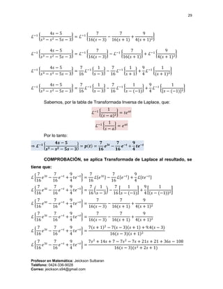 29
Profesor en Matemática: Jeickson Sulbaran
Teléfono: 0424-336-9028
Correo: jeickson.s94@gmail.com
ℒ−1
{
4𝑠 − 5
𝑠3 − 𝑠2 − 5𝑠 − 3
} = ℒ−1
{
7
16(𝑠 − 3)
−
7
16(𝑠 + 1)
+
9
4(𝑠 + 1)2
}
ℒ−1
{
4𝑠 − 5
𝑠3 − 𝑠2 − 5𝑠 − 3
} = ℒ−1
{
7
16(𝑠 − 3)
} − ℒ−1
{
7
16(𝑠 + 1)
} + ℒ−1
{
9
4(𝑠 + 1)2
}
ℒ−1
{
4𝑠 − 5
𝑠3 − 𝑠2 − 5𝑠 − 3
} =
7
16
ℒ−1
{
1
𝑠 − 3
} −
7
16
ℒ−1
{
1
𝑠 + 1
} +
9
4
ℒ−1
{
1
(𝑠 + 1)2
}
ℒ−1
{
4𝑠 − 5
𝑠3 − 𝑠2 − 5𝑠 − 3
} =
7
16
ℒ−1
{
1
𝑠 − 3
} −
7
16
ℒ−1
{
1
𝑠 − (−1)
} +
9
4
ℒ−1
{
1
[𝑠 − (−1)]2
}
Sabemos, por la tabla de Transformada Inversa de Laplace, que:
ℒ−1
{
1
(𝑠 − 𝑎)2
} = 𝑡𝑒 𝑎𝑡
ℒ−1
{
1
𝑠 − 𝑎
} = 𝑒 𝑎𝑡
Por lo tanto:
⇒ 𝓛−𝟏
{
𝟒𝒔 − 𝟓
𝒔 𝟑 − 𝒔 𝟐 − 𝟓𝒔 − 𝟑
} = 𝒑(𝒕) =
𝟕
𝟏𝟔
𝒆 𝟑𝒕
−
𝟕
𝟏𝟔
𝒆−𝒕
+
𝟗
𝟒
𝒕𝒆−𝒕
COMPROBACIÓN, se aplica Transformada de Laplace al resultado, se
tiene que:
ℒ {
7
16
𝑒3𝑡
−
7
16
𝑒−𝑡
+
9
4
𝑡𝑒−𝑡
} =
7
16
ℒ{𝑒3𝑡} −
7
16
ℒ{𝑒−𝑡} +
9
4
ℒ{𝑡𝑒−𝑡}
ℒ {
7
16
𝑒3𝑡
−
7
16
𝑒−𝑡
+
9
4
𝑡𝑒−𝑡
} =
7
16
(
1
𝑠 − 3
) −
7
16
[
1
𝑠 − (−1)
] +
9
4
[
1
(𝑠 − (−1))2
]
ℒ {
7
16
𝑒3𝑡
−
7
16
𝑒−𝑡
+
9
4
𝑡𝑒−𝑡
} =
7
16(𝑠 − 3)
−
7
16(𝑠 + 1)
+
9
4(𝑠 + 1)2
ℒ {
7
16
𝑒3𝑡
−
7
16
𝑒−𝑡
+
9
4
𝑡𝑒−𝑡
} =
7
16(𝑠 − 3)
−
7
16(𝑠 + 1)
+
9
4(𝑠 + 1)2
ℒ {
7
16
𝑒3𝑡
−
7
16
𝑒−𝑡
+
9
4
𝑡𝑒−𝑡
} =
7(𝑠 + 1)2
− 7(𝑠 − 3)(𝑠 + 1) + 9.4(𝑠 − 3)
16(𝑠 − 3)(𝑠 + 1)2
ℒ {
7
16
𝑒3𝑡
−
7
16
𝑒−𝑡
+
9
4
𝑡𝑒−𝑡
} =
7𝑠2
+ 14𝑠 + 7 − 7𝑠2
− 7𝑠 + 21𝑠 + 21 + 36𝑠 − 108
16(𝑠 − 3)(𝑠2 + 2𝑠 + 1)
 
