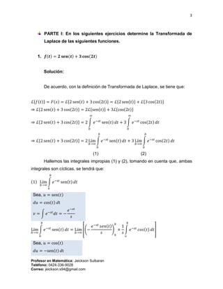 3
Profesor en Matemática: Jeickson Sulbaran
Teléfono: 0424-336-9028
Correo: jeickson.s94@gmail.com
PARTE I: En los siguientes ejercicios determine la Transformada de
Laplace de las siguientes funciones.
1. 𝒇(𝒕) = 𝟐 𝐬𝐞𝐧(𝒕) + 𝟑 𝐜𝐨𝐬(𝟐𝒕)
Solución:
De acuerdo, con la definición de Transformada de Laplace, se tiene que:
ℒ{𝑓(𝑡)} = 𝐹(𝑠) = ℒ{2 sen(𝑡) + 3 cos(2𝑡)} = ℒ{2 sen(𝑡)} + ℒ{3 cos(2𝑡)}
⇒ ℒ{2 sen(𝑡) + 3 cos(2𝑡)} = 2ℒ{sen(𝑡)} + 3ℒ{cos(2𝑡)}
⇒ ℒ{2 sen(𝑡) + 3 cos(2𝑡)} = 2 ∫ 𝑒−𝑠𝑡
sen(𝑡) 𝑑𝑡
∞
0
+ 3 ∫ 𝑒−𝑠𝑡
cos(2𝑡) 𝑑𝑡
∞
0
⇒ ℒ{2 sen(𝑡) + 3 cos(2𝑡)} = 2 Lím
𝑏→∞
∫ 𝑒−𝑠𝑡
sen(𝑡) 𝑑𝑡
𝑏
0
+ 3 Lím
𝑏→∞
∫ 𝑒−𝑠𝑡
cos(2𝑡) 𝑑𝑡
𝑏
0
(1) (2)
Hallemos las integrales impropias (1) y (2), tomando en cuenta que, ambas
integrales son cíclicas, se tendrá que:
(1) Lím
𝑏→∞
∫ 𝑒−𝑠𝑡
sen(𝑡) 𝑑𝑡
𝑏
0
Sea, 𝑢 = sen(𝑡)
𝑑𝑢 = cos(𝑡) 𝑑t
𝑣 = ∫ 𝑒−𝑠𝑡
𝑑𝑡 = −
𝑒−𝑠𝑡
𝑠
Lím
𝑏→∞
∫ 𝑒−𝑠𝑡
sen(𝑡) 𝑑𝑡
𝑏
0
= Lím
𝑏→∞
[(−
𝑒−𝑠𝑡
𝑠𝑒𝑛(𝑡)
𝑠
)
0
𝑏
+
1
𝑠
∫ 𝑒−𝑠𝑡
𝑐𝑜𝑠(𝑡) 𝑑𝑡
𝑏
𝑜
]
Sea, 𝑢 = cos(𝑡)
𝑑𝑢 = −sen(𝑡) 𝑑t
 