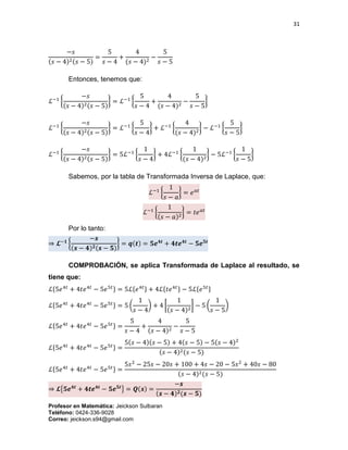 31
Profesor en Matemática: Jeickson Sulbaran
Teléfono: 0424-336-9028
Correo: jeickson.s94@gmail.com
−𝑠
(𝑠 − 4)2(𝑠 − 5)
=
5
𝑠 − 4
+
4
(𝑠 − 4)2
−
5
𝑠 − 5
Entonces, tenemos que:
ℒ−1
{
−𝑠
(𝑠 − 4)2(𝑠 − 5)
} = ℒ−1
{
5
𝑠 − 4
+
4
(𝑠 − 4)2
−
5
𝑠 − 5
}
ℒ−1
{
−𝑠
(𝑠 − 4)2(𝑠 − 5)
} = ℒ−1
{
5
𝑠 − 4
} + ℒ−1
{
4
(𝑠 − 4)2
} − ℒ−1
{
5
𝑠 − 5
}
ℒ−1
{
−𝑠
(𝑠 − 4)2(𝑠 − 5)
} = 5ℒ−1
{
1
𝑠 − 4
} + 4ℒ−1
{
1
(𝑠 − 4)2
} − 5ℒ−1
{
1
𝑠 − 5
}
Sabemos, por la tabla de Transformada Inversa de Laplace, que:
ℒ−1
{
1
𝑠 − 𝑎
} = 𝑒 𝑎𝑡
ℒ−1
{
1
(𝑠 − 𝑎)2
} = 𝑡𝑒 𝑎𝑡
Por lo tanto:
⇒ 𝓛−𝟏
{
−𝒔
(𝒔 − 𝟒) 𝟐(𝒔 − 𝟓)
} = 𝒒(𝒕) = 𝟓𝒆 𝟒𝒕
+ 𝟒𝒕𝒆 𝟒𝒕
− 𝟓𝒆 𝟓𝒕
COMPROBACIÓN, se aplica Transformada de Laplace al resultado, se
tiene que:
ℒ{5𝑒4𝑡
+ 4𝑡𝑒4𝑡
− 5𝑒5𝑡} = 5ℒ{𝑒4𝑡} + 4ℒ{𝑡𝑒4𝑡} − 5ℒ{𝑒5𝑡}
ℒ{5𝑒4𝑡
+ 4𝑡𝑒4𝑡
− 5𝑒5𝑡} = 5 (
1
𝑠 − 4
) + 4 [
1
(𝑠 − 4)2
] − 5 (
1
𝑠 − 5
)
ℒ{5𝑒4𝑡
+ 4𝑡𝑒4𝑡
− 5𝑒5𝑡} =
5
𝑠 − 4
+
4
(𝑠 − 4)2
−
5
𝑠 − 5
ℒ{5𝑒4𝑡
+ 4𝑡𝑒4𝑡
− 5𝑒5𝑡} =
5(𝑠 − 4)(𝑠 − 5) + 4(𝑠 − 5) − 5(𝑠 − 4)2
(𝑠 − 4)2(𝑠 − 5)
ℒ{5𝑒4𝑡
+ 4𝑡𝑒4𝑡
− 5𝑒5𝑡} =
5𝑠2
− 25𝑠 − 20𝑠 + 100 + 4𝑠 − 20 − 5𝑠2
+ 40𝑠 − 80
(𝑠 − 4)2(𝑠 − 5)
⇒ 𝓛{𝟓𝒆 𝟒𝒕
+ 𝟒𝒕𝒆 𝟒𝒕
− 𝟓𝒆 𝟓𝒕
} = 𝑸(𝒔) =
−𝒔
(𝒔 − 𝟒) 𝟐(𝒔 − 𝟓)
 