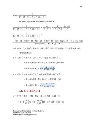 33
Profesor en Matemática: Jeickson Sulbaran
Teléfono: 0424-336-9028
Correo: jeickson.s94@gmail.com
𝑌(𝑠) =
1
[𝑠 + (2 − 𝑖)]. [𝑠 + (2 + 𝑖)](𝑠2 + 1)
Para ello, aplicamos fracciones parciales a:
1
[𝑠 + (2 − 𝑖)]. [𝑠 + (2 + 𝑖)](𝑠2 + 1)
=
𝐴
𝑠 + (2 − 𝑖)
+
𝐵
𝑠 + (2 + 𝑖)
+
𝐶𝑠 + 𝐷
𝑠2 + 1
1
[𝑠 + (2 − 𝑖)]. [𝑠 + (2 + 𝑖)](𝑠2 + 1)
=
=
𝐴[𝑠 + (2 + 𝑖)](𝑠2
+ 1) + 𝐵[𝑠 + (2 − 𝑖)](𝑠2
+ 1) + (𝐶𝑠 + 𝐷)[𝑠 + (2 − 𝑖)]. [𝑠 + (2 + 𝑖)]
[𝑠 + (2 − 𝑖)]. [𝑠 + (2 + 𝑖)](𝑠2 + 1)
⇒ 1 = 𝐴[𝑠 + (2 + 𝑖)](𝑠2
+ 1) + 𝐵[𝑠 + (2 − 𝑖)](𝑠2
+ 1) + (𝐶𝑠 + 𝐷)[𝑠 + (2 − 𝑖)]. [𝑠 + (2 + 𝑖)]
Por anuladores:
𝑠 = −(2 + 𝑖) ⇒ 1 = 𝐵[−(2 + 𝑖) + (2 − 𝑖)][[−(2 + 𝑖)]2
+ 1]
⇒ 1 = 𝐵(−2𝑖)(3 + 4𝑖 + 1) ⇒ 1 = 𝐵(−2𝑖)(4 + 4𝑖)
⇒ 1 = 𝐵(8 − 8𝑖) ⇒ 𝐵 =
1
8 − 8𝑖
=
1 + 𝑖
16
𝑠 = −(2 − 𝑖) ⇒ 1 = 𝐴[−(2 − 𝑖) + (2 + 𝑖)][[−(2 − 𝑖)]2
+ 1]
⇒ 1 = 𝐴(2𝑖)(3 − 4𝑖 + 1) ⇒ 1 = 𝐴(2𝑖)(4 − 4𝑖)
⇒ 1 = 𝐴(8 + 8𝑖) ⇒ 𝐴 =
1
8 + 8𝑖
=
1 − 𝑖
16
Nota: 𝒊 = √−𝟏 ⇒ 𝒊 𝟐
= −𝟏
𝑠 = 0 ⇒ 1 = 𝐴(2 + 𝑖)(1) + 𝐵(2 − 𝑖)(1) + 𝐷(2 − 𝑖). (2 + 𝑖)
⇒ 1 = (
1 − 𝑖
16
) (2 + 𝑖) + (
1 + 𝑖
16
) (2 − 𝑖) + 𝐷(2 − 𝑖). (2 + 𝑖)
 