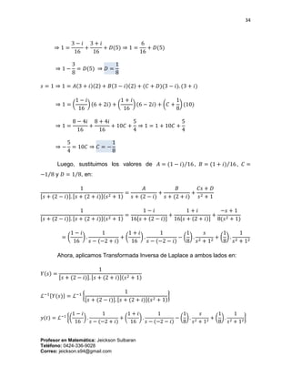 34
Profesor en Matemática: Jeickson Sulbaran
Teléfono: 0424-336-9028
Correo: jeickson.s94@gmail.com
⇒ 1 =
3 − 𝑖
16
+
3 + 𝑖
16
+ 𝐷(5) ⇒ 1 =
6
16
+ 𝐷(5)
⇒ 1 −
3
8
= 𝐷(5) ⇒ 𝐷 =
1
8
𝑠 = 1 ⇒ 1 = 𝐴(3 + 𝑖)(2) + 𝐵(3 − 𝑖)(2) + (𝐶 + 𝐷)(3 − 𝑖). (3 + 𝑖)
⇒ 1 = (
1 − 𝑖
16
) (6 + 2𝑖) + (
1 + 𝑖
16
) (6 − 2𝑖) + (𝐶 +
1
8
) (10)
⇒ 1 =
8 − 4𝑖
16
+
8 + 4𝑖
16
+ 10𝐶 +
5
4
⇒ 1 = 1 + 10𝐶 +
5
4
⇒ −
5
4
= 10𝐶 ⇒ 𝐶 = −
1
8
Luego, sustituimos los valores de 𝐴 = (1 − 𝑖) 16⁄ , 𝐵 = (1 + 𝑖) 16⁄ , 𝐶 =
−1 8⁄ y 𝐷 = 1 8⁄ , en:
1
[𝑠 + (2 − 𝑖)]. [𝑠 + (2 + 𝑖)](𝑠2 + 1)
=
𝐴
𝑠 + (2 − 𝑖)
+
𝐵
𝑠 + (2 + 𝑖)
+
𝐶𝑠 + 𝐷
𝑠2 + 1
1
[𝑠 + (2 − 𝑖)]. [𝑠 + (2 + 𝑖)](𝑠2 + 1)
=
1 − 𝑖
16[𝑠 + (2 − 𝑖)]
+
1 + 𝑖
16[𝑠 + (2 + 𝑖)]
+
−𝑠 + 1
8(𝑠2 + 1)
= (
1 − 𝑖
16
) .
1
𝑠 − (−2 + 𝑖)
+ (
1 + 𝑖
16
) .
1
𝑠 − (−2 − 𝑖)
− (
1
8
) .
𝑠
𝑠2 + 12
+ (
1
8
) .
1
𝑠2 + 12
Ahora, aplicamos Transformada Inversa de Laplace a ambos lados en:
𝑌(𝑠) =
1
[𝑠 + (2 − 𝑖)]. [𝑠 + (2 + 𝑖)](𝑠2 + 1)
ℒ−1{𝑌(𝑠)} = ℒ−1
{
1
[𝑠 + (2 − 𝑖)]. [𝑠 + (2 + 𝑖)](𝑠2 + 1)
}
𝑦(𝑡) = ℒ−1
{(
1 − 𝑖
16
) .
1
𝑠 − (−2 + 𝑖)
+ (
1 + 𝑖
16
) .
1
𝑠 − (−2 − 𝑖)
− (
1
8
) .
𝑠
𝑠2 + 12
+ (
1
8
) .
1
𝑠2 + 12
}
 