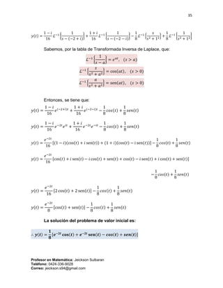 35
Profesor en Matemática: Jeickson Sulbaran
Teléfono: 0424-336-9028
Correo: jeickson.s94@gmail.com
𝑦(𝑡) =
1 − 𝑖
16
ℒ−1
{
1
𝑠 − (−2 + 𝑖)
} +
1 + 𝑖
16
ℒ−1
{
1
𝑠 − (−2 − 𝑖)
} −
1
8
ℒ−1
{
𝑠
𝑠2 + 12} +
1
8
ℒ−1
{
1
𝑠2 + 12}
Sabemos, por la tabla de Transformada Inversa de Laplace, que:
ℒ−1
{
1
𝑠 − 𝑎
} = 𝑒 𝑎𝑡
, (𝑠 > 𝑎)
ℒ−1
{
𝑠
𝑠2 + 𝑎2
} = cos(𝑎𝑡), (𝑠 > 0)
ℒ−1
{
𝑎
𝑠2 + 𝑎2
} = sen(𝑎𝑡), (𝑠 > 0)
Entonces, se tiene que:
𝑦(𝑡) =
1 − 𝑖
16
𝑒(−2+𝑖)𝑡
+
1 + 𝑖
16
𝑒(−2−𝑖)𝑡
−
1
8
𝑐𝑜𝑠(𝑡) +
1
8
𝑠𝑒𝑛(𝑡)
𝑦(𝑡) =
1 − 𝑖
16
𝑒−2𝑡
𝑒 𝑖𝑡
+
1 + 𝑖
16
𝑒−2𝑡
𝑒−𝑖𝑡
−
1
8
𝑐𝑜𝑠(𝑡) +
1
8
𝑠𝑒𝑛(𝑡)
𝑦(𝑡) =
𝑒−2𝑡
16
[(1 − 𝑖)(cos(𝑡) + 𝑖 sen(𝑡)) + (1 + 𝑖)(cos(𝑡) − 𝑖 sen(𝑡))] −
1
8
𝑐𝑜𝑠(𝑡) +
1
8
𝑠𝑒𝑛(𝑡)
𝑦(𝑡) =
𝑒−2𝑡
16
[cos(𝑡) + 𝑖 sen(𝑡) − 𝑖 cos(𝑡) + sen(𝑡) + cos(𝑡) − 𝑖 sen(𝑡) + 𝑖 cos(𝑡) + sen(𝑡)]
−
1
8
𝑐𝑜𝑠(𝑡) +
1
8
𝑠𝑒𝑛(𝑡)
𝑦(𝑡) =
𝑒−2𝑡
16
[2 cos(𝑡) + 2 sen(𝑡)] −
1
8
𝑐𝑜𝑠(𝑡) +
1
8
𝑠𝑒𝑛(𝑡)
𝑦(𝑡) =
𝑒−2𝑡
8
[cos(𝑡) + sen(𝑡)] −
1
8
𝑐𝑜𝑠(𝑡) +
1
8
𝑠𝑒𝑛(𝑡)
La solución del problema de valor inicial es:
∴ 𝒚(𝒕) =
𝟏
𝟖
[𝒆−𝟐𝒕
𝐜𝐨𝐬(𝒕) + 𝒆−𝟐𝒕
𝐬𝐞𝐧(𝒕) − 𝒄𝒐𝒔(𝒕) + 𝒔𝒆𝒏(𝒕)]
 
