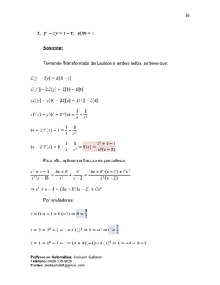36
Profesor en Matemática: Jeickson Sulbaran
Teléfono: 0424-336-9028
Correo: jeickson.s94@gmail.com
2. 𝒚′
− 𝟐𝒚 = 𝟏 − 𝒕; 𝒚(𝟎) = 𝟏
Solución:
Tomando Transformada de Laplace a ambos lados, se tiene que:
ℒ{𝑦′
− 2𝑦} = ℒ{1 − 𝑡}
ℒ{ 𝑦′} − 2ℒ{ 𝑦} = ℒ{1} − ℒ{ 𝑡}
𝑠ℒ{𝑦} − 𝑦(0) − 2ℒ{𝑦} = ℒ{1} − ℒ{𝑡}
𝑠𝑌(𝑠) − 𝑦(0) − 2𝑌(𝑠) =
1
𝑠
−
1
𝑠2
(𝑠 − 2)𝑌(𝑠) − 1 =
1
𝑠
−
1
𝑠2
(𝑠 − 2)𝑌(𝑠) = 1 +
1
𝑠
−
1
𝑠2
⇒ 𝑌(𝑠) =
𝑠2
+ 𝑠 − 1
𝑠2(𝑠 − 2)
Para ello, aplicamos fracciones parciales a:
𝑠2
+ 𝑠 − 1
𝑠2(𝑠 − 2)
=
𝐴𝑠 + 𝐵
𝑠2
+
𝐶
𝑠 − 2
=
(𝐴𝑠 + 𝐵)(𝑠 − 2) + 𝐶𝑠2
𝑠2(𝑠 − 2)
⇒ 𝑠2
+ 𝑠 − 1 = (𝐴𝑠 + 𝐵)(𝑠 − 2) + 𝐶𝑠2
Por anuladores:
𝑠 = 0 ⇒ −1 = 𝐵(−2) ⇒ 𝐵 =
1
2
𝑠 = 2 ⇒ 22
+ 2 − 1 = 𝐶(2)2
⇒ 5 = 4𝐶 ⇒ 𝐶 =
5
4
𝑠 = 1 ⇒ 12
+ 1 − 1 = (𝐴 + 𝐵)(−1) + 𝐶(1)2
⇒ 1 = −𝐴 − 𝐵 + 𝐶
 
