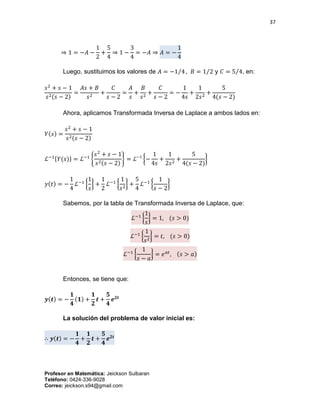 37
Profesor en Matemática: Jeickson Sulbaran
Teléfono: 0424-336-9028
Correo: jeickson.s94@gmail.com
⇒ 1 = −𝐴 −
1
2
+
5
4
⇒ 1 −
3
4
= −𝐴 ⇒ 𝐴 = −
1
4
Luego, sustituimos los valores de 𝐴 = −1 4⁄ , 𝐵 = 1 2⁄ y 𝐶 = 5 4⁄ , en:
𝑠2
+ 𝑠 − 1
𝑠2(𝑠 − 2)
=
𝐴𝑠 + 𝐵
𝑠2
+
𝐶
𝑠 − 2
=
𝐴
𝑠
+
𝐵
𝑠2
+
𝐶
𝑠 − 2
= −
1
4𝑠
+
1
2𝑠2
+
5
4(𝑠 − 2)
Ahora, aplicamos Transformada Inversa de Laplace a ambos lados en:
𝑌(𝑠) =
𝑠2
+ 𝑠 − 1
𝑠2(𝑠 − 2)
ℒ−1{𝑌(𝑠)} = ℒ−1
{
𝑠2
+ 𝑠 − 1
𝑠2(𝑠 − 2)
} = ℒ−1
{−
1
4𝑠
+
1
2𝑠2
+
5
4(𝑠 − 2)
}
𝑦(𝑡) = −
1
4
ℒ−1
{
1
𝑠
} +
1
2
ℒ−1
{
1
𝑠2
} +
5
4
ℒ−1
{
1
𝑠 − 2
}
Sabemos, por la tabla de Transformada Inversa de Laplace, que:
ℒ−1
{
1
𝑠
} = 1, (𝑠 > 0)
ℒ−1
{
1
𝑠2
} = 𝑡, (𝑠 > 0)
ℒ−1
{
1
𝑠 − 𝑎
} = 𝑒 𝑎𝑡
, (𝑠 > 𝑎)
Entonces, se tiene que:
𝒚(𝒕) = −
𝟏
𝟒
(𝟏) +
𝟏
𝟐
𝒕 +
𝟓
𝟒
𝒆 𝟐𝒕
La solución del problema de valor inicial es:
∴ 𝒚(𝒕) = −
𝟏
𝟒
+
𝟏
𝟐
𝒕 +
𝟓
𝟒
𝒆 𝟐𝒕
 